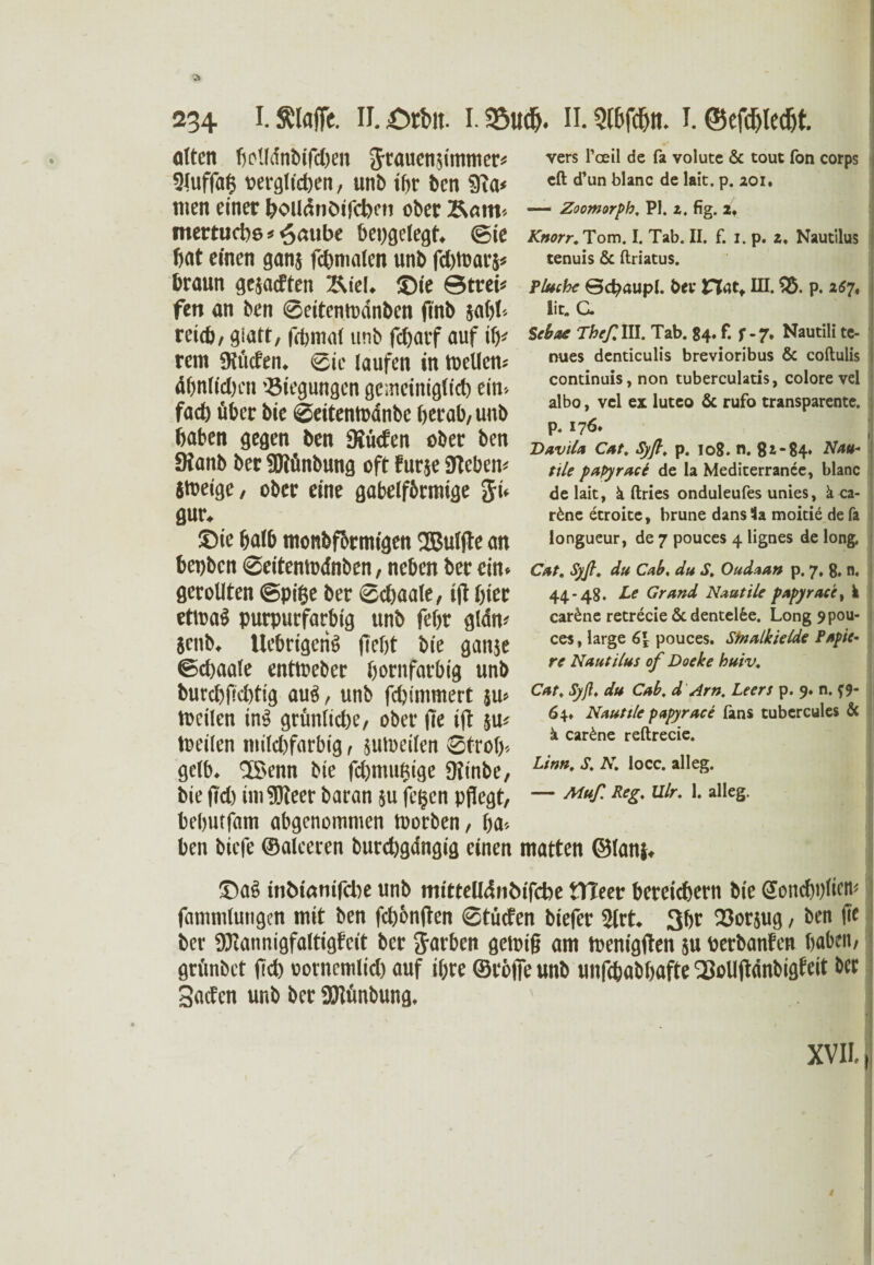 ölten f>clfdnötfct)en grauenffmmer* 2luffa§ verglichen, unb ihr ben ?Ra< tuen einer bculdnCnfcbett ober Barn* mertucbs * ^aube bepgelegt. ©ie bat einen ganj fcbmalen unb fchtoarj* braun gesagten Ixiel. ©ie ©trei* fett an ben ©eitemodnben ffnb saht» rei<b, glatt, fffemal unb ffhatf auf ify rem Siticfen. Sie laufen in Wellern ähnlichen 'Biegungen gemeiniglich ein-- fad) über bie ©eitentodnbe berab, unb baten gegen ben SKücfen ober ben Sianb ber SWünbung oft furje Siebern itoetge, ober eine gabelförmige Ji. gur. ©ie halb monbfbrmigen SBulffe an bcpbcn ©eitentodnben, neben ber ein» gerollten ©pifje ber ©cffaale, iff hier etwas purpurfarbig unb febr gldm }cnb. UebrigcriS ffebt bie ganje ©chaale enttoeber boritfarbig unb burcbficbtig auö, unb fcbimmert ju» toeilen inS grimlicbe/ ober (Te iff ju« toeilen milchfarbig, sumcilen ©froh* gelb. SSenn bie fdjmuiffge ffiinbe, bie ffd) iniSJieer baran ju fc§cn pflegt, bebutfam abgenommen toorben, ffa* ben biefe ©alceren burcbgdngig einen vers Pceil de fa volute & tout fon corps eft d’un blanc de lait. p. 201* — Zoomorph. PI. 2, fig. 2* Knorr. Tom. I. Tab. II. f. 1. p. 2. Nautilus tenuis & ftriatus. Pluchc 0c^aupl. ber Hat* III. £5. p. 267, i lit* C. Sebae Theß. III. Tab. 84. f. f -7. Nautili te- nues denticulis brevioribus & coftulis continuis, non tuberculatis, colore vel albo, vcl ex luteo & rufo transparente, p. 176* | Davilt1 Cat, Sy ft, p. 108. n. 82*84* Math tile papyrace de la Medicerranec, blanc de lait, ä ft ries onduleufes unies, ä ca- r£ne etroite, brune dansSa rnoitie defa longueur, de 7 pouces 4 lignes de long. Cat. Syft, du Cab. du S. Oudaan p. 7. 8. n. 44-48. Tf Grand Naatile papyrace, k car£ne retrecie & dentelfce. Long 9pou- 1 ces, large 6\ pouces. Stnalkielde Papie¬ re Nautilus of Doeke huiv. Cat, Syß, du Cab. d Arn. Leers p. 9. n. f9- 64. Nauttle papyrace fans tubcrcules & ä car£ne reftrecie. Linn, S, N, locc. alleg. — Muß Reg, Ulr. 1. alleg. matten ©lanj. ©aS tnöiomfcbe unb mittelldtibifcfoe ttteer bereichern bie Soncbplicm fammlungcn mit ben fchbnffen ©tücfen biefer 2lrt. 3br Borjug, ben ffe ber SJtannigfaltigfcit ber Farben geling am toenigffen 511 oerbanfen haben, grimbet ffd) oornemlid) auf tfjre ©röfie unb uitffbabbafte Qffollffdnbigbcit ber Sacfcn unb ber SJtfmbung.