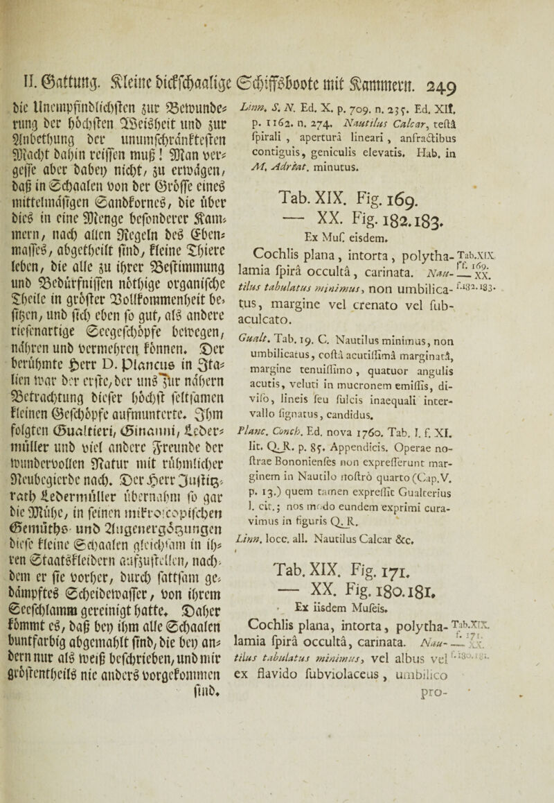 bie UnempfinbtfcOflcn jut 23ctvunbe« rung bcr bödjften QScBheit unb juc 9lnbctbung bet* umimfdn'ünfteften Stacht bai)in teiflen muß! Siun ver« gejje aber babci) nicht/ ju crtva'gcn, baß in ©d)aalen von bei- ©reffe etneg mittelindjtgen ©anbforneß, bie aber bieß in eine Sienge befonberer Staun inetn, nach allen Siegeln bet> Sbcn« maiTeö, abgetheilt ftnb, Heine Shietc leben, bie alle 51t ihrer SSejtimmung unb fBcbürfniffcn nbthige organifche Sbeile in gröfler Tollfommenbeit be. ftfien, unb fuh eben fo gut, aB anbere riefenartige ©ccgcfcböpfe betregen, nähren unb vermehren tonnen, ©er berühmte £crr D. pianats in Qta« lien mar ber erftc, bcr tuBllir nähern ‘'Betrachtung biefer hodft feltfamen Heinen ©efchopfe aufmunterte. 3hm folgten (Sualtieri, tSinauni, Heber« mit Iler unb viel anbere Jymtnbe bcr trtmbcrvollen Statur mit rfthntlicher Steubcgicrbe nad). ©er äserr 3u|!iß- rath Hebermüller übernahm fo gar bieSJIübe, in feinen imbt o copttcheti ©enutthß «nb Hlttgenergitsungcn biefc Heine ©ebaalen gleich'am in ih» ren ©faatßfletbern aufjufrellen, nach- bem er fte vorher, burch fattfam ge« bäinpfteß ©cheibetpaffer, Von ihrem ©ccfdjlamm gereinigt hatte, ©aher fbmmt cß, baß bet) ihm alle ©chaalen buntfarbig abgcntablt ftnb, bie bei) an« bernnur aB tneiß bcfdjrieben, unb mir flrbftcnthciB nie auberß vorgefontmen ftnb. Lirm, S. N. Ed. X. p. 709. n. 2$?. Ed. Xlf. p. 1162. n. 274. Nautilus Calcar, teftä, fpirali , apertura lineari , anfradibus contiguis, geniculis elevatis, Hab. in Al, Adr tat, minutus. Tab. XIX. Fig.169. — XX. Fig. 182.183. Ex MuC eisdem* Cochlis plana , intort3 , polytha- Tab.xtx. lamia fpirä occultä, carinata. Nau- LLxx. tilus tabulatus minimus, non umbilica- tus, margine vel crenato vcl fub- aculcato. Gualt. Tab. 19, C. Nautilus minimus, non umbilicatus, coftu acutillimd marginatä, margine tenuillimo, quatuor angulis acutis, veluti in mucronem emiflis, di- vilb, lineis feu fulcis inaequali inter- vallo fignatus, Candidus. Platte. Conck. Ed. nova 1760. Tab. I. f. XI. lit. QJl. p. 8?« Appendicis. Operae no- flrae Bononienfes non expreflerunt mar- ginem in Nautilo itoflrö quarto (Cap.V. p. 13.) quem tarnen expredTc Gualterius I. cit.; nos modo eundem exprimi cura- vimus in figuris QHl. Lim. locc. all. Nautilus Calcar &c, l Tab. XIX. Fig. 171. — XX. Fig. 180.181. • Ex iisdem Mufeis* Cochlis plana, intorta, polytha-TifxXtx. lamia fpirä occultä, carinata. Nau--L'?Ji tilus tabulatus minimus, vel alblJS vTel i *• ex flavido fubviolaceus, umbilico pro- *