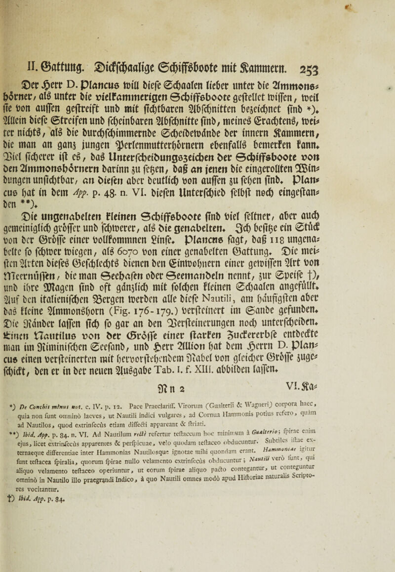 ©er J&err D. piajtcus tnill biefe ©cbaalen lieber unter bie 2lmmon6* borner, alS unter bie »ielfammerigen ©djiffebootegcflcllct triften, treil fte ron auflen geffreift unb mit flebtbaren Slbfcbnitten bezeichnet finb *). Allein biefe Streifen unb fdjeinbaren Slbfdmitte finb, meinet ©raebtenö, trei* ter nichts, alS bie burebfebimmernbe ©cbeibetodnbe ber innern Kammern, bie man an ganz jungen ^erlenmutterbbrnern ebenfalls bemetfen fann. QSicl fidlerer ift cS, baS llnterfcbeii>ungs3eictoen ber ©dffffsboote »on öen 2lmmon»börnern barinn zu feigen, baf an jenen bie eingerollten 3Btn* bungen unfid)tbar, an ötefen aber fceutlicb ron auflen zu feben finb. Plan* tu© bat in bem Aff. p. 48- n. VI. biefen Unterfcbieb felbft ned) eingeflan* ben **)♦ ©ie ungenabelten fleinen ©dtiffeboote finb riel feltner, aber aud) gemciniglid) gvbffcr unb febtrerer, als bie genabelten. 3d) bcfiije ein ®tfuf ron ber ©rbffe einer roKfomntncn Sinfe. Planen« fagt, ba§ us ungenau beite fo febtrer triegen, als 6070 ron einer genabelten ©attung. ©ic tuet* flen wirten biefeS ©efiblecbtS bienen ben ©intoebnern einer getriffen Slrt rott nieermtflen, bie man ©eebafen ober ©eemanbeln nennt, zur Spcife^ f), unb tbre fölagcn flnb oft gdnjlicb mit folcben fleinen ©djaalen angcfüllt. Sluf ben italicnifcben bergen trerben alle biefe Nautili, am bduflgflen aber baS Heine SlmtnonSborn (Fig. 176-179.) rerfleinert im ©anbe gefunben. ©ie Dtdnber (affen fid) fo gar an ben Qjerfleinerungen nod) untetfebeiben. Üincn Hautilue »on ber (Sröjfe einer ftarfen Bmfcrerbfe cntbed'te man im Siiminifcbcn ©cefanb, unb |>crr 2(Uion bat bem 45 er nt D. plan* cu» einen rerfleinerten mit berrorffebenbem Stabei ron gleicher ©rbfle zuge* febidt, ben er in ber neuen SluSgabe Tab. 1. f. xin. abbilben (affen. 9? n 2 VI. »a* *) De Conchit mtnut not. c. IV. p. 12. Pace Praeclarilf. Virorum (Gualterii <5c WagnenJ) Corpora haec, quia non funt omninö laeves, ut Nautili indici vulgares 3 ad Cornua Hammonis potius ictero, quam ad Nautilosj quod extrinfccüs etiam diflfe&i appareant & ftriati. **) Jbid. App. p. 84. n. VI. Ad Nautilum rtüe refertur teftaccum hoc minitnum A Gualterio; fpirae ennn ejusj licet extrinlecus apparentes & perlpicuae, velo quodam tellaceo obducuntur. Subtiles iltae ex ternaeque differentiae inter Hammonias Nautilosque ignotae mihi quondam erant. Hammoniae funt teftacea fpiralia, quorum Ipirae nullo velamcnto extrinfecus obducuntur; Nautili verb funt, qtn aliquo velamento teftaceo operiuntur, ut eorum fpirae aliquo pacto contegantur, ut conteeuntur omninö in Nautilo illo praegrijndi Indico, ä quo Nautili omnes modo apud Hiftoriae naturahs Scripto- res vocitantur. t) Ibid. App. p. 84.