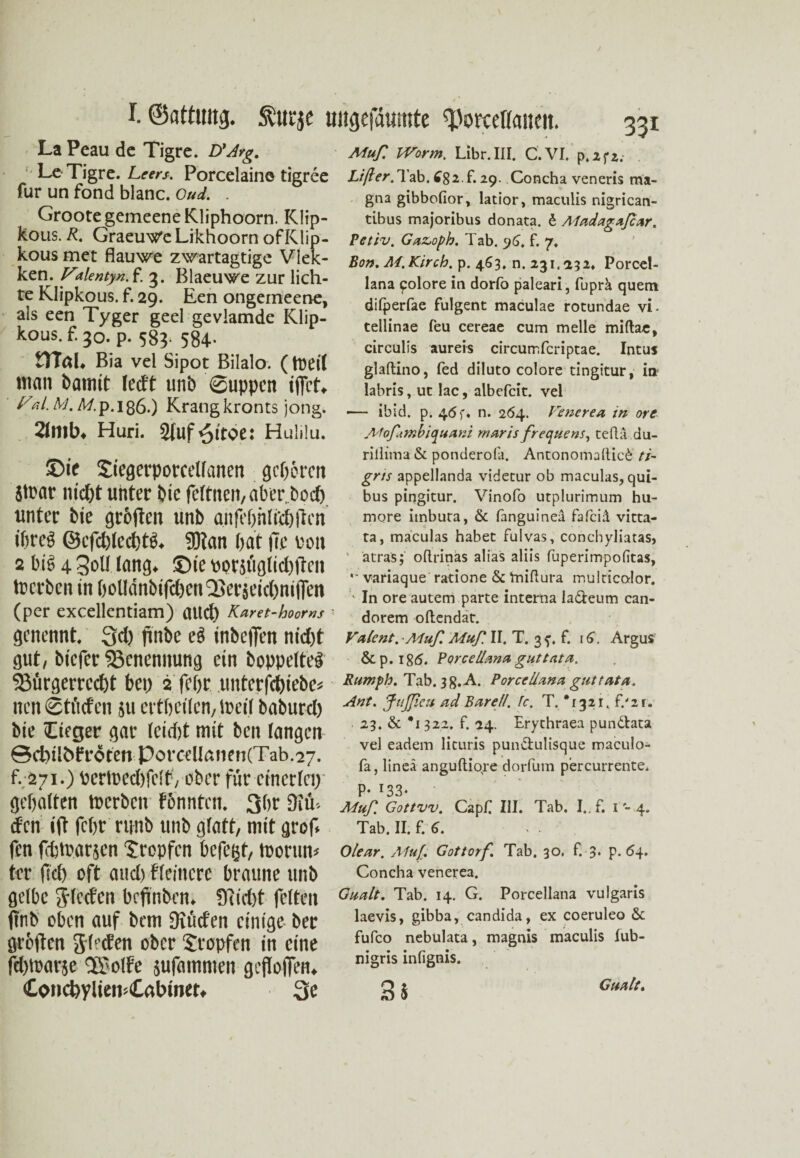 La Peau de Tigre. D'Arg. Le Tigre. Leers. Porcelaine tigree für un fond blanc. Oud. . GrootegemeeneRliphoorn. Klip- kous. R. Graeuw’e Liknoorn of Klip- kous met flauwe zwartagtige Viek- ken. Valentyn. f. 3. Blaeuwe zur lich¬ te Klipkous. f. 29. Een ongemeene, als een Tyger geel gevlamde Klip¬ kous. f. 30. p. 583- 584- HTaU Bia vel Sipot Bilalo. (tüeit man Damit leett unb Suppen iffet* Fal.M.M.p.Ißö.) Krangkronts jong. 21nib* Huri. Sfuf^ttoe: Hulilu. Muf Worm, Libr.III. Cf. VI. p.2fz.- Li ft er,29. Concha veneris ma¬ gna gibbefior, latior, maculis nigrican- tibus majoribus donata. 6 Aladagafcar. Petiv. Gaz,oph. Tab. 96. f. 7. Bon, M.Kirch. p. 463, n. 231.232. Porcel- lana golore in dorfo paleari, fuprä quem dilperfae fulgent maculae rotundae vi. tellinae feu cereae cum melle miftac, circulis aureis circurrfcriptae. Intus glaftino, fed diluto colore tingitur, in? labris, ut lac, albefcit. vel •— ibid. p. 46 f. n. 264. Fenerea in ore Mofmbiquani rnaris frequens, teftä du- ©ie tiegerporcellanen gehören Stoar m'cOt unter bie feftnen, aber, boeft. unter bie grofteu unb anfebhldjftcn i&reö ©cfcblecbtg. 5Ran bat (ie von 2 big 4 Soll lang, ©ie porjtiglidjiten tperben in bollanbifdxn'SersetdmilTen (per excellentiam) aud) Karet-hoorns genennt. Qd) finbe eg inbeffen ntd)t gut, biefer Benennung ein boppelteg ^Bürgerrecht bei) 2 febr unterfebiebe* nen 0tfi(fcn 511 ertbeilen, tpeil baburd) bie Ctfger gar (eidjt mit ben langen ©cbübfrdtenPorcellßiien(Tab.27. f. 271.) pertpedtfett', ober für einerlei) gehalten tperben f&nntcn. 3br 3iii-. den ift febr runb unb glatt, mit grof* fen febtbarsen tropfen befegt, toorun* ter (Id) oft and) fleincre braune unb gelbe g-feeten brfinben. Ü'iidjt feiten jtnb oben auf bem Diiid'en einige ber grollen Sieden ober tropfen in eine fd)tparse Uotfe jufammen geflofien. <Cond>ylten><CßtHner. 3e rillima & ponderofa. Antonomallic£ //- gris appellanda videtur ob maculas, qui- bus pingitur. Vinofo utplurimum hu- more itnbuta, & fanguineä fafciä vitta- ta, maculas habet fulvas, conchyliatas, ' atrasj' odrinas alias aliis fuperimpofitas, '* variaque ratione &1miftura multicolor. ' In ore autem parte interna la&eum can- dorem oftendat. Vdient. ■Muf. Muf II. T. 3 f. f. 16. Argus &p. 186. Porcellemd guttata. Rumph. Tab. 3g.A. PorccUana guttata. Ant. JttJJieu ad Bar eil. 1c. T. *1321. f/11. 23, & #i 322. f. 24. Erythraea pun&ata vel eadem licuris pun&ulisque maculo- fa, lineä anguftiore dorfum percurrente, p. 133. Muf. Gottvv. CapC. III. Tab. I. f. 1 - 4. Tab. II. f. 6. Olear. A1u[. Gottorf. Tab. 30, f. 3* P- 64. Concha venerea. Quält. Tab. 14. G. Porcellana vulgaris laevis, gibba, candida, ex coeruleo & fufco nebulata, magnis maculis fub- nigris infignis. Q 1 Gualt.