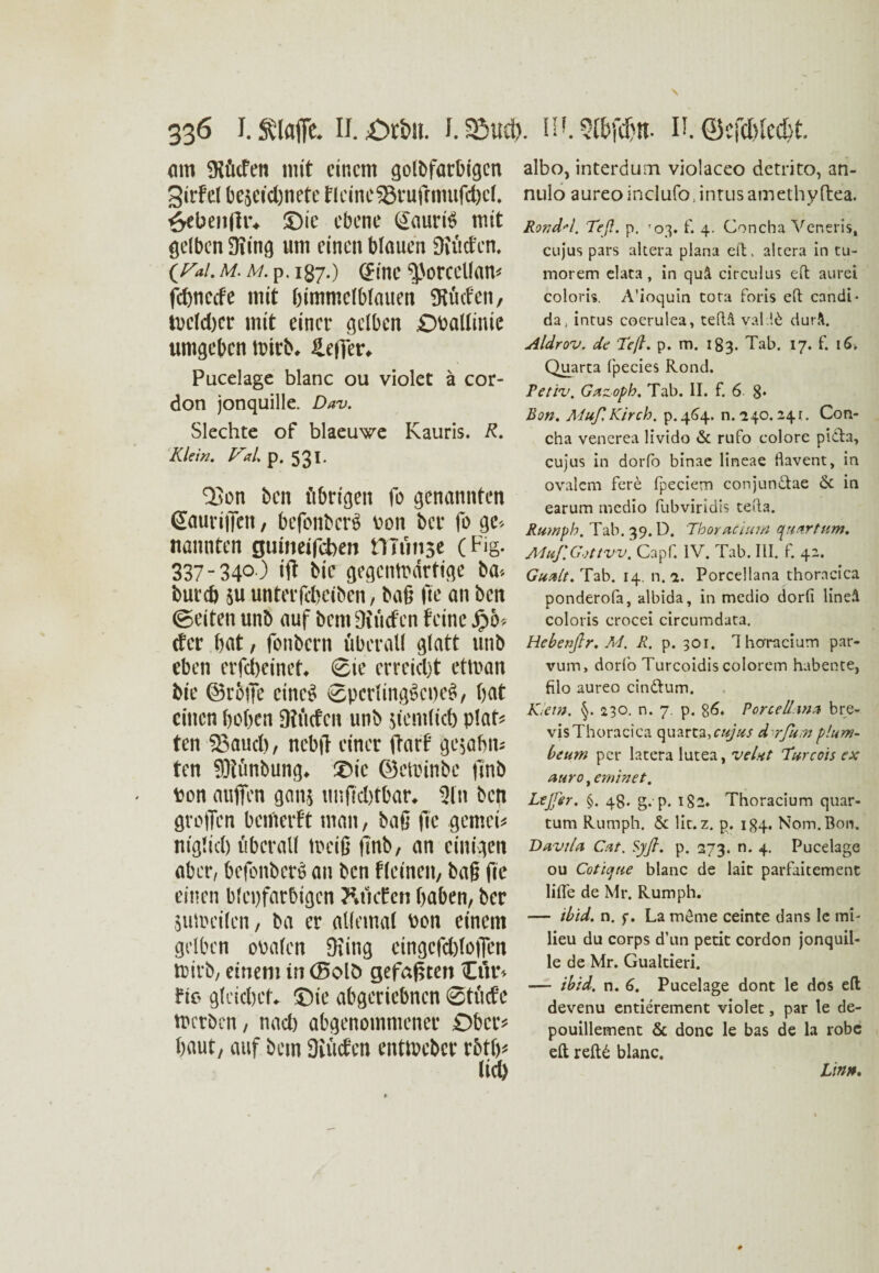 am SHücfen mit einem golbfarbtgen Sirfel be5Cid)nete flcine53rufrmufd)el. £eben(fr* J)ic ebene (£auri$ mit gelben 3itng um einen blauen 9iücfen, (^/. M.M.p. 187.) eine ^orcellam febneefe mit bimmclblauen SKucfen, tvclcbcr mit einer gelben £)Pallinie umgeben mirb, ILefler* Pucelage blanc ou violet ä cor- don jonquille. Dav. Siechte of blaeuwe Kauris. R. Klein. ViL p. 531. QJon ben ftbrtgen fo genannten ßauriiTen, befonbcrS \>on ber fo ge* nannten guiimfoben tTTünse C Fis- 337-340 ) ift bic gegcnmdrtige ba* bureb $u unterfebeiben, baß fte au ben (Seiten unb auf bem Oiüefen feine £6* der bat, fonbern überall glatt unb eben erfebeinet* Sie erreicht etluan bte ©roße eines Sperling§ci)e$, bat einen hoben DJücfcu unb jiemlicb plat* ten 23aucl), nebff einer darf gc$abm ten 9)?ünbung* £)ic ©ctinnbe jmb ton außen gan$ unßcbtbar* Sin ben großen benicrft man, baß fic gemein ntglid) überall treiß finb, an einigen aber, befonberö an ben fleineit, baß fie einen bleifarbigen Rttcfen haben, ber 8un?ei(en, ba er allemal Pon einem gelben ooalen Oiing cingcfcbloßcn trirb, einem in (Bolb gefaßten Or* fie gleichet* ©ie abgeriebnen Stüde merben, nach abgenommener £>bcr* baut, auf bem JJiücfen entlpcber rbtb* albo, interdum violaceo detrito, an- nulo aureo inclufo, intus amethy ftea. Rondel. Teß. p. '03. f. 4. Concha Veneris, cujus pars altera plana eit, altera in tu- morem elata, in quä circulus eit aurei coloris. A'ioquin tora foris eit candi* da, intus coerulea, teftÄ val !d durÄ. Aldrov. de Teß. p. m. 183. Tab. 17. f. 16. Quarta fpecies Rond. Petiv. Gazopb. Tab. II. f. 6 8» Bon. MuflKirch. p.464. n. 240.24 t. Con¬ cha venerea livido & rufo colore pidta, cujus in dorfo binae lineae flavent, in ovalem fere ipeciem conjundtae & in earum medio fubviridis teita. Rumph. Tab. 39. D. Thoracium quartum. Muf.Gottw. Capf. IV. Tab. III. f. 42. Guctlt. Tab. 14. n. a. Porcellana thoracica ponderofa, albida, in medio dorfi lineä coloris crocei circumdata. Hcbenßr. M. R. p. 301. Ihoracium par- vum, dorfo Turcoidis eolorem habente, filo aureo cindtum. Kiew. 230. n. 7. p. §6. Force Ihn* bre- vis Thoracica quarta,r«/#/ d rfit;n plum- beum per latera lutea, veUt Turcois ex auro, eminet. Lejfer. §. 48. g.p. i§2. Thoracium quar- tum Rumph. & lit. z. p. 184, Nom. Bon» Davila Cat. Sy fl. p. 273. n. 4. Pucelage ou Coticjue blanc de lait parfaitement lifle de Mr. Rumph. — ibid. n. $\ La m6me ceinte dans le mi- lieu du corps d’un petic cordon jonquil¬ le de Mr. Gualtieri. — ibid. n. 6. Pucelage dont le dos eft devenu entierement violet, par le de- pouillement & donc le bas de la robe eft reftd blanc. Lin»,