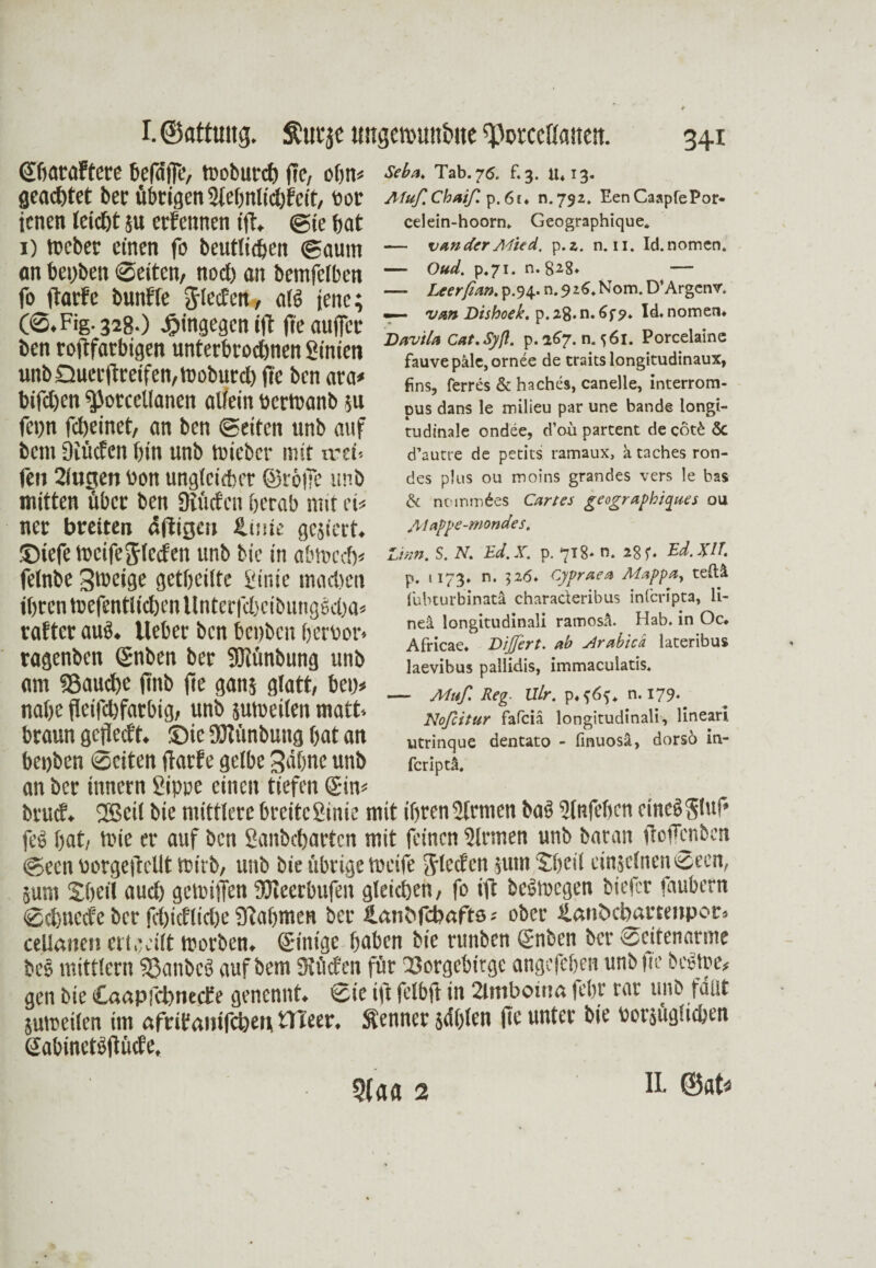 (SOaraftcre befdfiT, woburcb fie, obn* geachtet ber übrigen Slebnlicbfeit, Por icnen leicht ;u etfennen ift. @ie bat 1) Weber einen fo beutlicbeit ©aurn an bepben ©eiten/ noet) an bemfeiben fo (Tarte bunffe iglecfett, alg tenc; Fig. 32g.) hingegen ift fte auffer ben roftfarbigen unterbrochen Sinien uitb Quer jtreifen, Woburch fie ben ara* bifct)en ^Jorcellanen allein ücrWanb $u fei)n fcheinet, an ben ©eiten unb auf bau Diücfen bin unb wieber mit tret-- feit 2lugen von unglcicber ©rolle unb mitten über ben Diücfen berab mit eis ner breiten dftigcu tUiiie gejiert. ©iefe Weifejlccfen unb bic in abtocch* fetnbe Zweige getbciltc Sinie machen ihren wefentiiehen llnterfehcibunggcba* rafter aug. lieber ben bepben bertoor» ragenben ©nben ber Döiünbung unb am ©auch ffnb fte ganj glatt, bei> nabe fleifchfarbig, unb suw eilen matt, braun gcflecft. ©ic DHünbung bat an benben ©eiten ffarfe gelbe Sahne unb an ber Ürnern gippe einen tiefen ©in* btuef. 2Seil bie mittlere breite Sinie mit ihren Sinnen bag Slnfeben cineggtuf* feg bat, Wie er auf ben Saitbcbartcn mit feinen Sinnen unb baran ftofenben ©een Porgefrcllt wirb, unb bie übrige weife glecfen §um ©feil cinjelnen ©een, 5um Sbeii aud) gewiffen DJiecrbufen gleichen, fo ift begioegen biefer faubern ©ebneefe ber fbicfliclie STabmen ber llanhfcbafts; ober ilaiilxbatmtpor. celianen ertoeilt worben. ©inige haben bie runben ©nben ber ©citenarme beg mittlcrn ©atibcg auf bem Siücfcn für ©orgebirge angefeben unb |ie b es tue# gen bic Caapfcbnecfe genennt. ©ie i|T felbft in Stmbonia febr rar unb fallt sumeilen im afrifanifebeu tlTeer. Renner jdblen fte unter bie oorjügueben ©abinetgftücfe. Seba, Tab. 75, £3. IU13. AfußChaiß. p.6f« n.792. EenCaapfePor- celein-hoorn. Geographique* — vander Mied. p.z. n. 11. Id.nomen. — Oud. p.71. n. 8^8» — —- Leerßan. p.94. n. $ z6. Nom. D’Argenv. — van Dishoek. p. 28. n. 6f?. Id. nomem Davila Cat. Sy ft. p.267. n. ^61. Porcelaine fauve pale, ornee de traitslongitudinaux, fins, ferres & haches, canelle, interrom- pus dans le milieu par une bande longi¬ tudinale ondee, d’ou partent de cöt£ 5c d’autre de petits ramaux, a taches ron- des plus ou moins grandes vers le bas & ncunrndes Cartes geographiques ou Aiappe-mondes. Zinn. S. N. Ed. X. p. 718* n. 28 f. Ed. XU p. 1173. n. 526* Cypraea Alappa, teftä iubturbinatä charaderibus inferipta, li- nei longitudinali ramosä. Hab. in Oc«. Africae. Dijßert. ab slrabicä lateribus laevibus pallidis, immaculatis. — Muß Reg. Ulr. p*f6f. n. 179. Noßcitur fafciä longitudinali, lineari utrinque dentato - finuosä, dorsö in- feriptä. 5(a« 2 IL ©at*