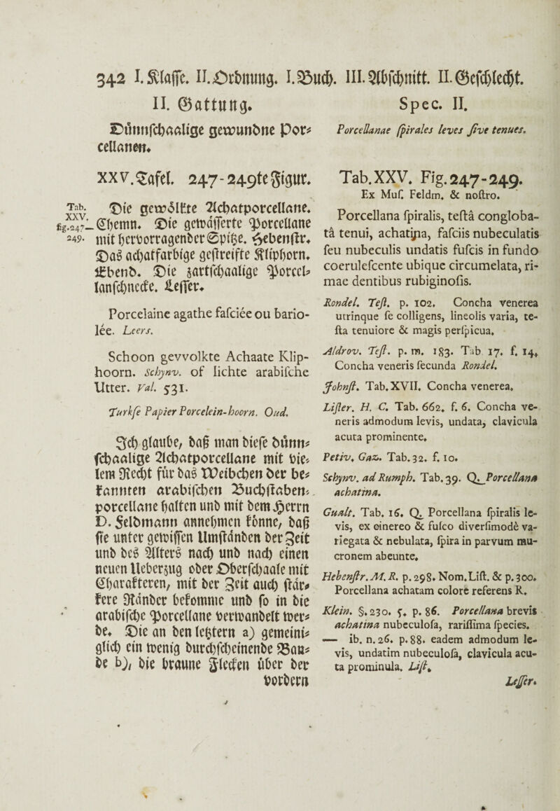 f 342 N.jOrtmung. I.S3u$. III. St&fdjnitfc H. 0cfd)(ecf)t. II. ©flttuttg. Spec. II. 2)UI1Mfcl)aftlige gCXVUUhllC Poe* PorceSanae (pirales levei ßvt temes. cellanen. xxv.^afel. 247-249tc§igur. Sv ©>e getcolKte 2IdiatporccIIane. *g^47_ Sljemn. ©ie getuaflerte ‘PoreeUane =49- mitberborragenberSpifce. e>ebeit!tr. ©as act>atfart)ige gcflreifte Sflipborn. j£benb. ©ie sartfcbaalige ^orccl* lanfdjncde. Hefter. Porcelaine agathe fafeiee ou bario- lee. Lcers. Schoon gewölkte Achaate Klip¬ hoorn. Schynv. of lichte arabiiehe Utter. Val. 531. Tab.XXV. Fig.247-249. Ex MuC Feldrn. & noftro. Porcellana fpiralis, teftä congloba¬ ta tenui, achatijia, fafeiis nubeculatis feu nubeculis undatis fufeis in fundo coerulefcente ubique circumelata, ri- mae dentibus rubiginofis. Rondel. Teft. p. 102. Concha venerea utrinque fe colligens, lineolis varia, te- fta tenuiore & magis perfpicua, Aldrov. Teß. p. m. 183. Tab 17. f, 14+ Concha veneris fecunda Rondel. Johnß. Tab. XVII. Concha venerea. 'Turkfe Papier Porcelein-hoorn. Oud. 3cf) glaube, ba§ man biefe bünm fcfeaalige 2ld)atporcelIane mit Vie¬ lem Siecht für ba3 Weibeben her be* famiten arabifeben fßucbjlöbem. porcellane halten unb mit bemjijerrn D. Selbmann atmeijmen fonne, bafj fie unter getniffen Umftdnbcn bereit unb bcS 2ilter6 nach unb nacb einen neuen Ueberjug ober £>berfd)aale mit Sharafteren, mit ber Seit auch frdt» fere Stdnbcr befommc unb fo in bie arabifd)e <poreeUane berroanbelt toer* be. ©ie an ben lefjtern a) gemeinü glich rin tnenig burdtfeheinenbe SSats* be b), bie braune jletfen übet ber borbem Lißer. H. C. Tab. 662. f. 6, Concha ve¬ neris admodum levis, undata, clavicula acuta prominente. Petiv. Gaz,. Tab.32. f. io» Schynv. adRumph. Tab,39. Q^Porcellana achattna. Gualt. Tab, 16. Porcellana fpiralis le¬ vis, ex einereo & fulco diverfimode va- riegata & nebulata, Ipira in parvum rau- cronem abeunte. Hebenßr.M.R. p. 298* Nom.Lift. & p.300. Porcellana achatam colore referens R. Klein. §.230. f. p, 86. Porcellana brevis Achat ina nubeculofa, rarillima fpecies. — ib. n. 26* p. 88» eadem admodum le¬ vis, undatim nubeculofa, clavicula acu¬ ta prominula. Lßh Lejfcr* *
