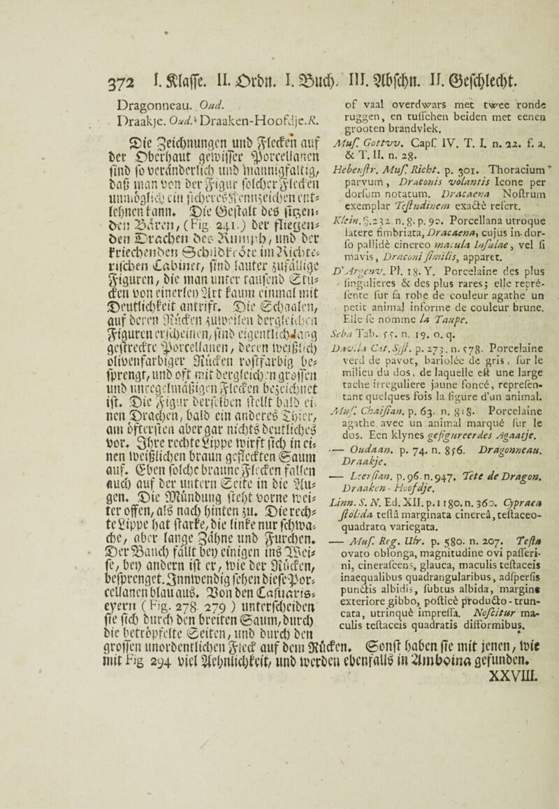 Dragonneau. Oud. Draakjc. Oud> Draaken-Hoofdje.ß. S>ic geic&nungcn unb ftlccfen auf bet Obcröaut getoiffec ^orceUaueit tmb fo Dcrdnberlid) unb mannigfaltig, baß man Den berg-igur folcßcrg-Icden unmöglich ein ftct>cr SVonn sei cO cii ent' (ebnen hmin 3Dic (Sejtalt beö ftam< ben 23aren, (Fig. 241.) bet* fließen* bm iDracben 5ec> 2\umpi), tmb bet frieebenben ©cbüöirYore im2vid>tt* nicben vCabincr, ß'nb lauter sufdUtgc S'tpren, bic man unter raufenb (2 tu* den oon einerlei) 2irt faum einmal mit SDetitlicbfeit antrifr* Sie Seeaalen, auf bereu Diucfcn mioeilen bergleicbai jiguren er.|U)cincn, fmb cigcnfltcfciar-g flejrredre ^orcellanen, beren meißFcl) olioenfarbiger Dtiufen roftfarbig be* fprengr, unb oft mit berglcidvn großen tmb tmrcgelmdßigrnglecfcn bescutuct ift. -Die gigur berfilben (Teilt halb en neu ©rachen, halb ein anbereö Sfrier, am ofterftea aber dar nichts bcutliches? Oor, Qhre rechte Sippe mir ft fiel) in cu neu toeißlichen braun gcfTecften Staunt auf* (Sbctt folchc braune glccfen fallen auch auf bei* untern gelte in bie 2fu* gen, ©ie SJtönbung ftef>t Dorne trei* ter offen, a!S nach hinten $tu ©ierech* te Sippe bat (Tarife,bie linfe nur fc6tua« ehe, aber lange gdhne tmb gureben* ©erfand) fallt bei) einigen inSlBei* fe, bei) anbern iß er, toie ber Siucfen, befprcnget.3nntoenbig feben biejKpor* cellanen blau auS. 23on ben (Cafimtts* eyern (Fig. 278- 279 ) unterfebeiben fie ficb burefo ben breiten @aum,btircl) bie betröpfelte ©eiten, tmb burd) beit großen unorbentHcßcn glect auf beni fKfidPcn^ Soitß haben ßc mit jenen, tote mit Fig 294 viel ^tebnlicl)fe(t/ tmb toerbeu ebenfalls in 2lmboina gefunbem xxvrn. oF vaal overdwars rnec twee rondc ruggen, en tuffchen beiden mec eenen grooten brandvlek. Muß. Gottvv. CapC IV. T. I. n. 22* f. a. öc T. II. n. 2g. Beberßr. Muß Rieht. p. 301. Thoracium parvum, Draconis volantis Icone per dorfum notatum. Dracaena Noflrum exemplar Teßudinem exa&d referc. Klein. §.232. n. g. p. 9?. Porcellana utroque iacere fimbriata,Dracaena^ cujus iivdor- fo paliide cinereo rnacula lnßulae, vel fi mavis, Draconi ßnülis3 apparer. D'Argenv, PI. 1 g. Y. Porcelaine des plus fmgulieres & des plus rares; eile reprd- Fente Für ia rohe de couleur agathe un petit animal inForme de couleur brune. Elle Fe nomine la Taupe. Selm Tab. pp. n. 19. o. q. Da-viU Cat.Sjß. p.273. n. p78• Porcelaine verd de pavot, bariolde de gris, für le inilieu du dos, de laquelle eft une large rache irreguliere jäune Foncd, reprefen- tanc quelques Fois la figure d’un animal. Muß Chaißan, p. 63. n. gig. Porcelaine agathe. avec un animal marqud Für le dos. Een klynes gefignreerdes Kgaatje. — Oudaan. p. 74. n. 8p6. Dragonneau. Draakjc. — Lcerßan. p. 96.0.947, “Tete de Dragon. Draakcn - Hoofdje. Linn. S. N. Ed. XII. p. 11 go. n. 360. Cypraea ßölida tefta marginata cinerea »teftaceo- quadrato variegata. — Muß Reg. Ufr. p. 580. n. 207. Teßa ovaro oblonga, magnitudine ovi pafleri- ni, cinerafcens, glauca, maculis teftaceis inaequalibus quadrangularibus, adfperfis pundlis albidis, fubtus albida, margin« exteriore gibbo, poftied produ6to-trun- cata, utrinqud imprefia. Nofcitur ma¬ culis teflaceis quadratis difFormibus.