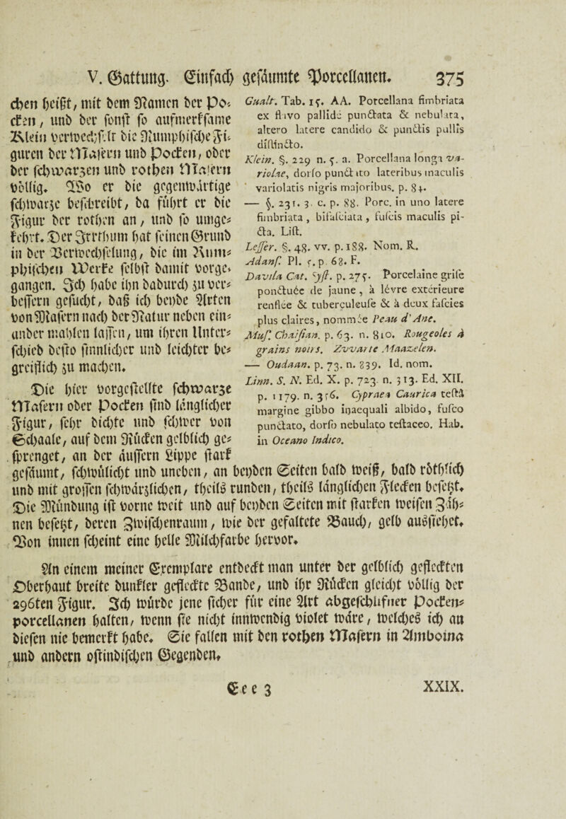 eben heißt, mit bcm Spanien ber Po-, ctcii, uni) ber fonft fo aufmerffame Z\leiw V'crlDCd;f.(t bic SUimpbifdxSü gurcit bei* tYIaiee» unb Poeten, ober ber fclnvarse» unb rotbe» Plaiem Pöllig. 33o er bic gcgentrdrtige febmarje betreibt, ba führt er bic g-igur ber rotben an, unb fo umge« lehrt, ©er Srrtbum hat feinen ©ruub in ber Zkrh>cd.)fclung, bic im ?\nm* pl)ifd)eu IPcrfe feibR bamit borge, gangen. Qcl) habe ihn baburd) jn per« beiJern gefud)t, ba§ id) benbe SIrten bonSDtafern nad) ber Statur neben ein« anber mahlen laiTen, um ihren Unter« fd)ieb befto ftnnlicber unb leidjtcr bc« grcijiid) 511 machen. ©ie hier uorgcflellte febtvarje niafeni ober Poeten ftnb länglicher g-igur, fchr bid)fc unb fdpi'cr bon ßchaalc, auf bem Diücfen gelblich ge« .fprenget, an ber duffern Sippe Rarf gefdumt, fd)trit(id)t unb uneben, an bepben ©eiten halb treifj, balb rbtbüd) unb mit grollen fchmardichen, tbcil» runben, theihJ ldnglid)en Sieden befefjt. ©ic SKünbuug ift borne treit unb auf bepben Seiten mit Ralfen treifen 3 >h« nen beRijt, beren 3'rifchenrauiu, mie ber gefaltete SSaud), gelb au»fiel)et. QSon innen fdjeint eine helle 5Diild)fatbe het'bor. Cualt. Tab. if. AA. Porccllana fimbriata ex ftivo pallidi pundbata & nebulata, alcero latere candido & pundlis pullis diftinfto. Klein. §. 229 n. a. Porcellana longa v.<t- riol.%e, dorfo pundt tto lateribus tnaculis variolatis nigris majoribus. p. 8+« — §. 23 t. 3. c. p. 88. Pore, in uno latere fimbriata, bifalciata, fuleis maculis pL <fta. Lift. LeJJer. §, 48. vv. p. 188« Nom. R. Adanf. PI. f.p 63. F. DaviU CM. \yft. p. 27?. Porcelaine grite pon&udc de jaune , a 16vre exterieure renflee & tuberculeufe & k deux fafeies plus claires, nommi'e Pcau d' Ane. Muß. Chuißun. p. 63. n. 8io. Rougeoles 4 grains noirs. Zwar te Aiaaz>elen. — Oudaan. p. 73. n. 239. Id. nom. Linn. S. N. Ed. X. p. 723. n. 313. Ed. XII. p. 1179. n. 3r<>. Cyprae* Caiirica teftk margine gibbo ioaequali albido, fufco pun&ato, dorfo nebulato teftaceo. Hab. in Oceano Indtco. Sin einem meiner ©remplare entbedt man unter ber gelb(id) gefleeften ©betbaut breite bunfler gcflccftc 23anbe, unb ihr Diüdcn gleicht völlig ber 296ten g-igur. 3cb mürbe jene Rcber für eine Sirt abgefcbiifner Poeten« porcellanen halten, trenn Re nid)t inntrenbig biolet trdre, tuclcbeS id) an biefen nie bemeeft habe. Sie fallen mit ben rotben PTctfem in Zlmbotna unb anbern oRinbifdjcn ©egenben» 4