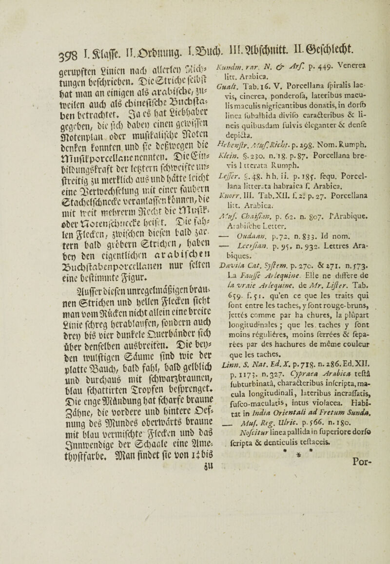 gerupften ginien nach allerlei) fftid.^ tungen befd)tiebcn. ©icStricbefclbit bat man an einigen a!<3 avßbifcbe, ju* ttcilcn aud) al» ebineftfebe Bncbjta-- ben betrachtet. 3a cS bat gkbbaocr gegeben, bie fiel) babep einen gcli'iffen SHotenplan, ober mufifalifelje Sßotcn benfen tonnten unb |lc beßmegen bie Ülufdporcellßitenennten. ©ic@in* bilbtingPfraft ber Ickern fcb'.reiffe up ffreitig 511 merflicb au§unbl)dttc leicht ober tTotenfchnccf e beifef. Tue fab* len Rieden, stiufeben biefen tatb $ar- tern halb giebern ®trid)cn, haben bep ben eigentlichen «rabifeben 23tid)ftabenporcclla»e» nur feiten eine beftiramte j^igur. sjfuffer biefen unregelmäßigen brau-- nen ©trieben unb bellen Sieden fiefjt man toom 3lütf cn nicht allein eine breite ginie fehreg berablaufcn, fonbern aud) brep bib oicr bunfele D-uerbänber fiel) über benfelben aubbreiten. ©ie bei)* ben mulftigen ®<Sume finb tute ber platte ©aud), halb fahl, balb gelblich unb burdjaub mit fdjtuar,braunen, blau fchattirten Stopfen befprenget. ©ie enge 3Mnbung bat febarfe braune gdbne, bie porbere unb hintere £>ef* nung beb TKunbeb oberlinietö braune mit blau permifd)te' Sieden unb bab Snntrenbige ber @d)aede eine Slme-, tbpftfarbe. SÖian finbet fte bon ii bib iu Kundrn, rar. N. & ^rß P* 449* ^enerea litr, Arabica, Gualt. Tab. 16. V. Porcellana fpiralis lae- vis, cinerea, ponderofa, latetibus macu- lismacuüsnigricantibus donatis,in dorft) linea fubalbida divifo cara&eribus & li- neis quibusdam fulvis Eleganter & denfe depidta. Htbenftr. Muß Rieht, p. 298. Nom. Rumph. Klein. §.230. n. ig. p. 87* Porcellana bre- vis 1 ttcrata Rumph. LeJJer. g.48. hh, ii. p. 18T* fequ. Porcel¬ lana litter-ta habraica f, Arabica, Knorr. III. Tab.XII. f. 2; p. 27. Porcellana litt. Arabica. Alttj.\ Chaipan. p. 62. n. 807. PArabique. Arabifche Letter. — Oudaan. p.72. n. 833. Id nom. -— Leerjtan. p. 9^. n. 932. Lettres Ara- biques. Davtla Cut. Syftem. p. 270. & 271. n. ^73. La Kaufte Arlequine. Elle ne difFere de la vraie Arlequine. de Mr. Lift er. Tab. 6^9. f. 5-1. qu’en ce que les traits qui Tont entre les taches,y Tontrouge-bruns, jettds comme par ha chures, la plupart longitudinales; que les. raches y Tont moins rdgulidres, moins ferrdes & fepa- rees par des hachures de meine couleur que les taches. Linn. S. Nut. Ed.X. p.718. n. 286. Ed.XII. p. 1173. 0,327. Cypraea Arabica teftä fubturbinatä, charadteribus inferipta, ma- cula Iongitudinali, lateribus incraflatis, fufco-maculatis, intus violacea. Habi¬ tat in India Orient ali ad Kr et um Sunda. _ Muf. Reg. Ulric. p. n. 180. Nofcitur lineapallida in fuperiQre dorfo feripta & denticulis teftaceis. * * * Por-