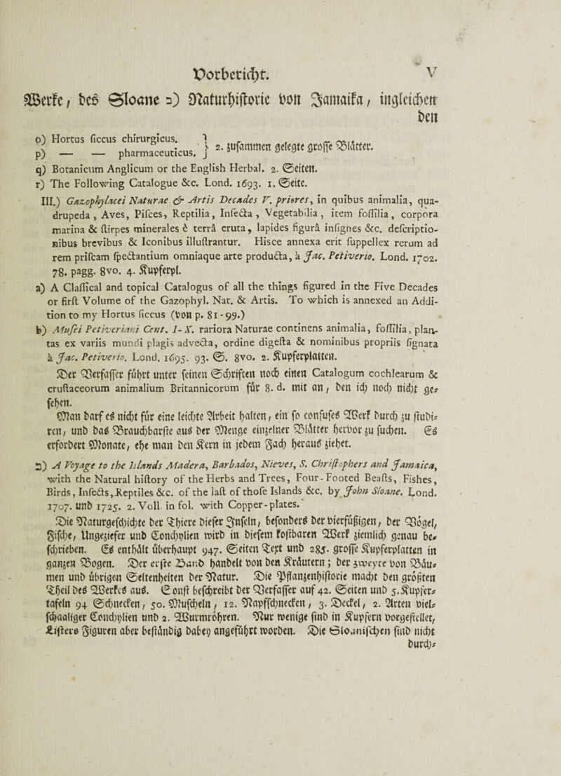 SJBerfc, bc6 ©Ioöhc 0 9?atur£)s|Toric t'oii 3«ntaifa, ing(cid>ett beit o) Hortus ficcus chirurgicus* pharmaceuticus. j P) q) Botanicum Anglicum or the English Herbai. 2. ©eiten. r) The Following Catalogue &c. Lond. 1693. i.©CttC. III.) Gazophylacei Natur ae & Artis Decades V. prisres, in quibus animalia, qua- drupeda , Aves, Pifces, Reptilia, Infe&a , Vegetabilia , item foffflia, corpora marina & flirpes minerales £ terrä eruta, lapides figurä infignes &c. defcriptio- nibus brevibus & Iconibus illuftrantur. Hisce annexa erit fuppellex rerum ad rem prifcam fpe&ancium omniaque arte produda, a Jac. Petiveno. Lond. 1702. 78. pagg- 8vo. 4. ftupferpl. a) A Claflical and topical Catalogus of all the things figured in the Five Decades or firft Volume of the Gazophyl. Nat. & Artis. To which is annexed an Addi¬ tion to my Hortus ficcus (Pon p. 81-99.) b) Mufei Petiveriani Cent. 1- X. rariora Naturae continens animalia, fofltlia, plan- tas ex variis mundi plagis adveda, ordine digefta & nominibus propriis fignata ä Jac. Petiverio. Lond. 1695. 93. ©. 8vo. 2. 5fupferplatten. Sber QSerfaffer führt unter feinen ©driften noch einen Catalogum cochlearum & cruftaceorum animalium Britannicorum für 8. d. mit an / ben id; nod) nid)£ gc* (eben. Sftan barf ti nidjt für eine (eicf;tc Arbeit galten, ein fo confufeS Sffierf bureb zu ftubü ren/ unb ba$ ^3raud>barfFe au$ ber $)cnge einzelner Blätter bet’Porzu fueben. erforbert Monate, ebe man ben Stern in jebern $ad) berauö siebet. 2) A Vcyage to the Islands Ahidera, Barbados, Nieves, S. Chrißophers and Jamaica, with che Natural hiftory of the Herbs and Trees, Four- Footed Beafts, Fishes, Birds, Infeds,Leptiles &c. of the lad of thofe Islands &c. by John Sloane. Lond. 1707. unb 1725. 2. Voll, in fol. with Copper-pl'ates. £)ie 9?aturgefd)id;te ber tyiexe btefer Unfein, befonberö ber bierfüfiigen, ber QSogel, gifebe, Ungeziefer unb dondjplien wirb in biefem foffbaren ^erf ziemlich genau be* fd)rteben. <£$ entbot überhaupt 947. ©eiten ^ept unb 285- Stoffe Sfupfetplatten in ganzen Q3ogen. 2)er erftc 2^>ant> banbeit hon ben Mutern; ber jweyte non $3du* men unb übrigen ©eltenbeiten ber SRatur. £)ie ^flanzenbifiorie maebt ben großen ^bcil be$ 91Bcrfcö au$. ©onfl befebreibt ber Q}erfaj]er auf 42. ©eiten unb 5. Tupfer* tafeln 94 ©ebneefen, 50.$0?ufcbeln, 12. SRapffdjnecfcn, 3. S)ccfel, 2. $rten uieL febaaliger €ond)i;lien unb 2. SBurmrcbren. ^ur wenige finb in Tupfern oorgeftcllct, Äiflere giguren aber bcflänbig babep angeführt worben. £>ie 0lonnifd;en finb niebt burd>