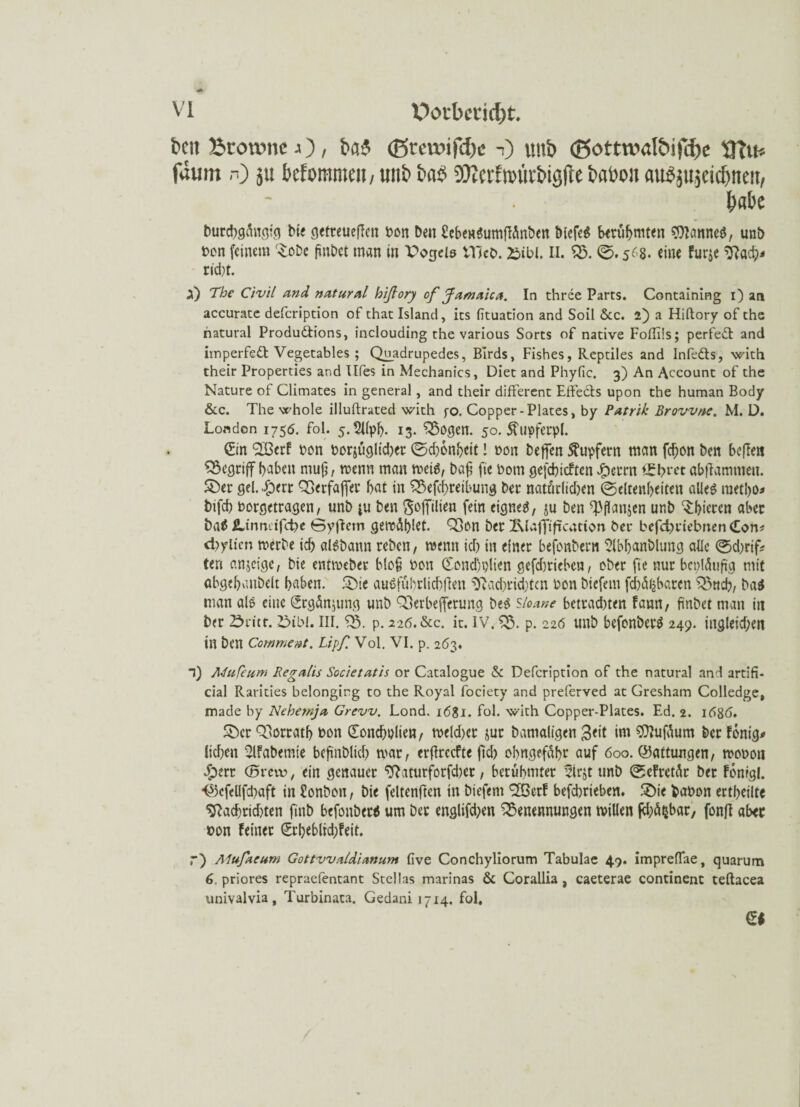 beit Btoivmc j ), tn?$ (Bceunfdje -i) uub <Sottt»aföifcf)e UTih fäum n) ju klommen, uub bab D^crtim'ivbiyfie babou flubjujcicbtten, f)ak burchgfotgig bie getreueren bon beit SebenSurnffönben blcfeS berühmten SDIattneS, unö bon feinem '£obc fiuibct man in Vogels Vllcb. £ibl. II. 23. <g. 568. eine furjc ^ad?j rid)t. a) The Civil and natural hißory of Jamaica. In three Parts. Containing i) arj accurate defcription of thac Island, its fituation and Soll &c. 2) a Hiftory of che natural Produdtions, inclouding ehe various Sorts of native Foflils; perfedt and imperfedt Vegetables ; Quadrupedes, BIrds, Fishes, Reptiles and Infedts, wich their Properties and Ufes in Mechanics, Diet and Phyfic. 3) An Account of the Nature of Climates in general, and their different Effects upon the human Body &c. The whole illuftrated wich fo. Copper-Plates, by Patrih Browne. M. D. London 1755. fol. 5.5Upl). 13. 23ogen. 50. 5Lupfecpl. Sin SBerf bon bezüglicher (gd)onhcit! bon beffen Tupfern man fc^on ben beffen begriff haben ntuft, menn man meiS, ba£ fic botn gefehlten ^ecrn i£brcc abflammen. &er gel. dperr Berfafier bat in 23efcbretbung ber natürlidten (Seltenheiten alles metho* bifd) borgetragen, unb iu ben Kopien fein eignet, ju ben ^flanjen unb ‘Sht’eren aber ba$ jUrmetfd?« öyflcm gemöblet. Ben ber Ixlaffiftcatton bei* befetynebnen £on* d)yiten merbe ich aisbann reben, menn ich in einer befonbern Slbfianblung alle 0d;rtfi? teri anjeige, bie entmeber blofi bon Sond)plien gefdmieben, ober fie nur beiläufig mit abgehanbelt haben. £)ie ausführlich fielt ^ad^ridffen bon biefem fd)df2barcn Buch, ba$ man als eine Srgännmg unb Berbefierung beS sioane betradnen farm, finbet man in ber 23ritt. 2>ibl. III. 23. p. 226.&c. it. IV. B. p. 226 tutb befonberS 249. ingleid;en in ben Comment. Lip/i Vol. VI. p. 263. l) MuCeurn Regalis Societatis or Catalogue & Defcription of the natural and artifi¬ cial Rarities belonging to the Royal fociety and preferved at Gresham Colledge, made by Nebewja Grevv. Lond. 1681. fol. wich Copper-Plates. Ed. 2. 1686. £)cr Borrath bon Soncfiplien, meld)cr jur bamaligen $eit im 3flufüum berfonig* liefen 2lfabemie befinblid) mar, erfkeefte ftcF> obngefäbr auf 600. (Gattungen, moboti $err (5mr, ein genauer 2hturforfd)cr, berühmter 3ir$t unb (gcFretür ber Fcnigl. ■©cfeüfdtaft in £onbon, bie feltenficn in biefem <2öerf befdjrieben. 5Die fcabon ertheilte ^ad)rid)ten fiitb befonbcrS um Der englifd;en Benennungen millen (ehrbar, fonfl aber bon feiner €rbebltd;feit. r) Mufaeum Gottvvaldianum five Conchyliorum Tabulae 49. impreffae, quarum 6. priores repraefentant Stellas marinas & Corallia , caeterae continenc teftacea univalvia, Turbinata. Gedani 1714. fol. Qi