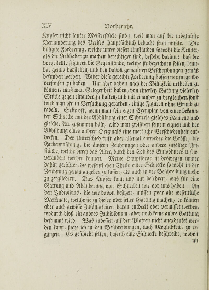 / XIV Potbetidw. ftupfcr nicht lauter !0?etirer(litcfe fmb; weil man auf bic moglidffre Sjerminberung beb ffJreifeb hmiptfädjlidj bebacht feim mußte. Sie bißigffe $orberung, weld)e unter biefen Umffänbeu fo wohl bie Meitner, alb bie Siebhaber 5U madum berechtiget fmb, beflefit barimt: bafi bie borgcftetltc gigttren bic ©egenffänbe, welche jie bejeichncn folleit, feint« bar genug barjtellcn, unb ben babon gemachten Sefchrcibungen gemäß bcfmtbeit werben. SBiber bicfe gerechte Sorberung hoffen wir nirgcnbb bcrfroffcn ju haben. Um aber babon nach ber Silligfeit urthetleit p föttueu, muß man ©elegenheit haben, bott einerlei) ©attung bielerlct) gtuefe gegen cinanbcr ju halten, unb mit einaitber 511 berglcichen, foitff wirb man oft in Serfuchung gcrathen, einige gigureit ohne ©runb }u fabeln, ©ehr oft, wenn man fein eigen (ipetuplar bon einer befamt« ten ©djnecfc mit ber $(bbilbwtg einer ©ehneefe gleichet ülamenb unb gleicher 5(rt jufammen hält, wirb man swifchen feinem eignen unb ber Slbbilbuitg cineb anbern Srigiualb eine merflidje Serfchiebenheit ent« becfeit. Set Uitterfchieb trift aber allemal entweber bie ©roffc, bie garbeitmifchung, bie äuffern Zeichnungen ober auberc jufällige Um« ffänbe, welche burch bab Qlltcr, burch best Job beb ©nwohnerb u. f.w. beränbert werben förnten. SDicine Sauptforge ift bebwegen immer bahin gerichtet, bic wefentlichen Jheile einer ©chitccfe fowohl in ber Scichnung genau angeben su (affen, alb audj in ber a&efdjreibnng mehr p jergliebent. Sab Tupfer fann unb nur belehren, wab für eine ©attung unb 9(bänbcnmg bon ©ehneefen wir bor unb haben 9fit beit Snbibibuib, bie wir babon bcftßcn, muffen jwar alle wefcntlicbc 9)?erfmale, welche ße 51t biefer ober jener ©attung machen, cb tonnen aber auch gewiffe 3ufäHigfeiten barait eutbccft ober bermiffet werben, woburch bloß ein anbreb ^ubibibuum, aber noch feine anbre ©attung bcfnmmt wirb. 2S$ab inbeffen auf ben glatten nicht angcbcutct wer« ben fann, fudte ich in ben Sefchreibungen, itad) 9)l6glid>fcit, ju er« gänjen. & gefd)icl)t feiten, baß idj eine ©dmeefe hefdjreibc, wobon *