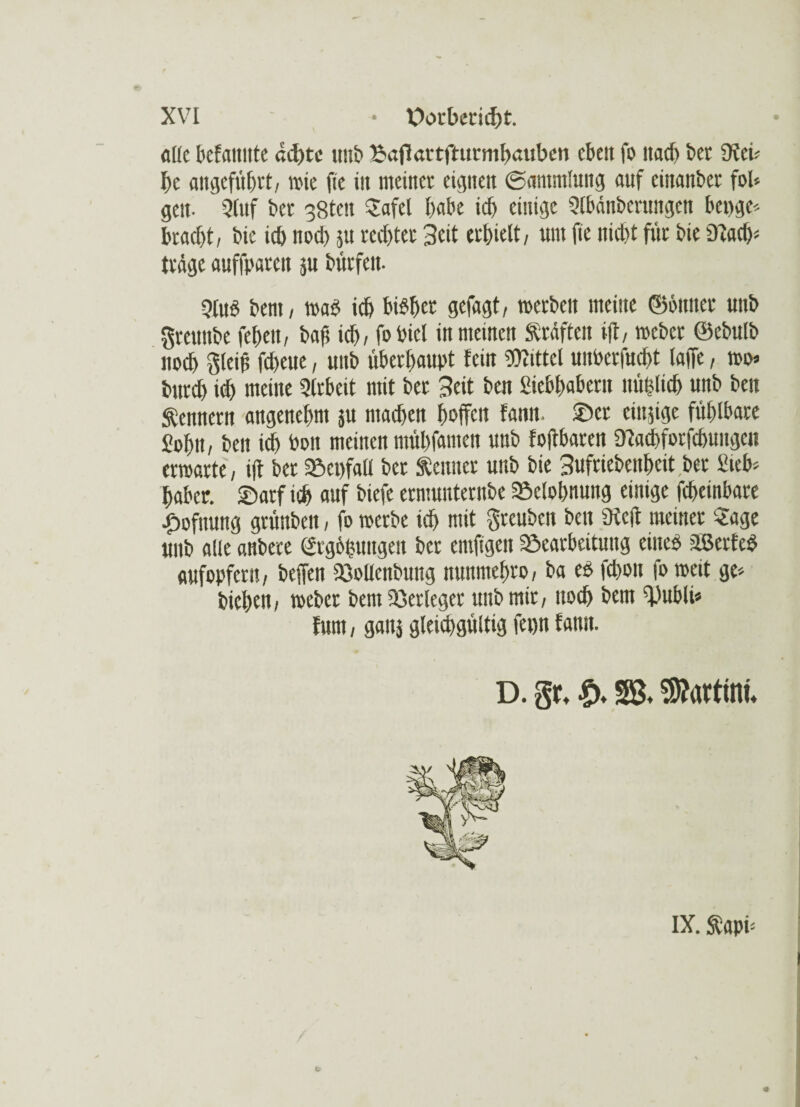 alle befamtte ad)re mit' Bafiartfrurmbuitbeti eben fo nach bet 9tei* I)c angeführt, wie fie iit meiner eignen (Sammlung auf einander fob gen- Stuf ber 38ten Safel habe id) einige Slbänberungen beuge* bracht, bic icb nod) ju reebter Seit erhielt, um fie nicht für bie Dtacb* träge auffparett ju bürfett- Stub bem, »ab icb bibber gefagt, »erben meine ©butter unb greuttbe feben, baf; icb, foPiel in meinen Kräften ift, »cbet ©ebulb noch Steif febeue, unb überhaupt fein Wittel unberfuebt laffe, »o* bttreb id) meine Slrbeit mit bet Seit ben Siebbabern nuislicb unb ben Sennern angenehm }U machen hoffen fann. ©er emsige fühlbare Sohn, ben ich Pott meinen mühfamen unb f oftbaren «Tlacbforfcbungeit ermatte, ift bet Söenfatt bet Senner unb bie Sufriebeithcit ber Sieb* habet. ©arf ich auf biefe ermunternbe Belohnung einige febeinbare £ofnung grünbett, fo »erbe ich mit greuben beit 9icft meiner Sage unb alle attbere Segnungen ber cmftgen Sßearbeituttg eines äßerfeß aufopfern, beffen ißollenbuttg nunntehro, ba es fchon fo »eit ge* biebett , »ebet bent Verleger unb mir, noch bem ‘l'ubli* fum, gattj gleichgültig fepn fann. D. gir* SB. Martini* IX. Sapi*