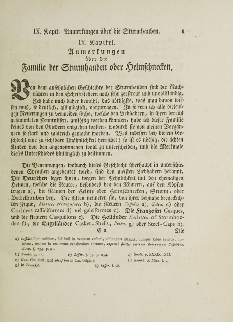 X IX. ftapit. Qiitmerfuitijm «bet tue ©ttrnnfwu&eit. IX. Kapitel. % n nt c t f u n g e it über bie gamilie kx @turni^au{)cn ober #dmf$n(cfm. kon bem anfebnlidmn ©cfchlcchte ber 6turmhauben jmb bic Nad)* rieten in ben 6d)rift|Mern nod) fchr serfireut unb uimollftdnbig«. 3d) habe mid) baber bemüht, ba$ nothigfte, mag man bauen miß fen mu§, fc beutlid), al$ mbglid), uorsutragem 3n fo fern ich alle biejeni* gen Neuerungen 511 Permeiben fliehe, melcbe ben Liebhabern, in ihren bereite gefammleten $enntni|]en, anßoiTig merben tonnten, habe id) tiefer Jamilie feinet Pon ben ©liebem entstehen mellen, moburd) (Te pon meinen Borgdm gern fo Hart unb saplreid) gemacht morben* SSeil tnbciien bet; tiefem ©e* fdtlecht eine 51t fidtfbarc llndbnlidjfeit herrfepet; fo iß e6 nothig, bic achten hinter Pon ben angenommenen mobl $u unterfdxiben, unb bic SJterfmale tiefet UnterfdßebeS hintdnglid) $u beßimmeiu Die Benennungen, moburd) tiefet ©efdßecht überhaupt in unterfdße# benen 6prachcn angebeutet mirb, ßnb ben meißen Liebhabern befannt* Die Deutfchen legen ihnen, mögen ber 5Iehnlid)feit mit ben ehemaligen Reimen, meld)e bie Neuter, befonberS bet; ben Nbmern, auf ben Stopfen trugen a), bie Namen ber feinte ober ^eltnfcbnecftn, Bturm * ober BecMhauben bep* Die eilten nenneten fie, Pon ihrer bepnabe brcpedich* ten 5dgur, Murices trianguläres b)} biC NCUCm Caßides a), Galeas c) obCC Cochleas calfidiformes d) vel galeiformes c). Die Sran30fen Casques, unb bic flcinern Casquillons c). Die ^oüdnber Kassetten of Stormhoe- den f) j bie Jfcngcllditfcer Casket-Shells, Fetiv. g) ober Steel-Caps h). @ 2 Die •) Caßides funt turbir.es 3 fu;i bafi in ventrem vaftum, oblongura dilatati, utroque labio exferto, fim- bviatOj tandem in recurvum canaliculum abeuntc, apprime ßmilet vctcrum Rom worum Caßidibns, Klein. §. 234. p. 91. b) Rondel, p. 77. c} Lefer. §. 53. p. 254. &) in Gasopkyl. h) Leßer, 1. cit. d) Gualt. p. XXXIX - XU.