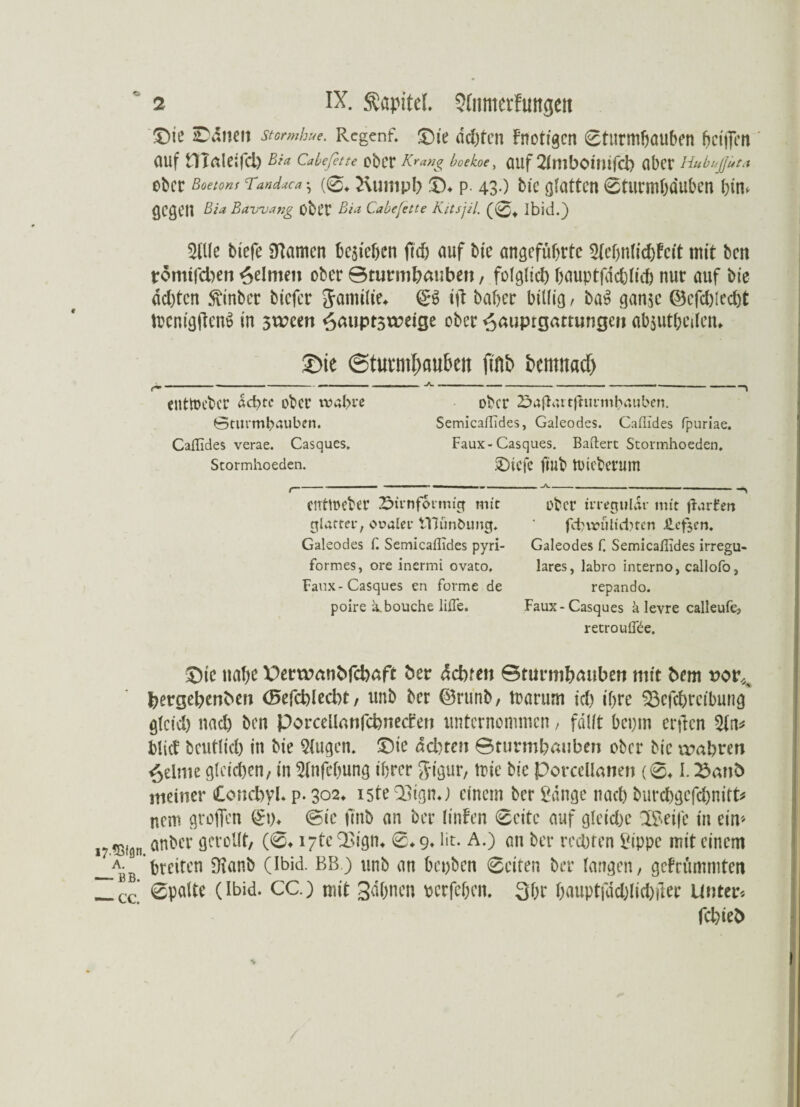 Die Saiten stormhue. Rcgenf. Die achten Fnotzgcn 0turmhauben hcifien (Ulf nialeifd) Bia Cabefette cbtT Kräng boekoe, flUf SlttlbOmtfcb flbcr HubußUta ober Boetons Tandaca} ( ©♦ Rumpfe ©♦ p. 43-) bie glatten ©turmhduben htm gegen Bia Bavvang obl’t Bia Cabefette Kitsjil. (0t Ibid.) 2tUe biefe SHamen begehen fiel) auf bie angeführte Slcbnlichfcit mit ben tromtfeben Reimen ober Sturmhauben, folglich hauptfdcblich nur auf bie achten SSnber biefer Sanülie* & ift baher billig/ ba$ gan$e (Befehlest ftcnigflenS in 3tt?eett ^auptstreige ober ^auprgammgen absutheilcin c £ue (Sturmhauben ftnb bcmitad) tnttoeber achte ober wahre Sturmhauben. Caflides verae. Casques, Stormhoeden. ober 2>a{iaitfhtrmhauben. Semicaflides, Galeodes. Caflides fpuriae. Faux-Casques. Baftert Stormhoeden. Dicfc fiub tüicbcvum entmeber Sirnformtg mit ober irregulär mit ßurEeit glatter, ovaler iYJün&ung* ‘ fcinrültcbtcn £cf$cn. Galeodes f. Semicaflides pyri- Galeodes f. Semicaflides irregu- formes, ore inermi ovato. lares, labro interno, callofo, Faux-Casques en forme de repando. poire irbouche lifle. Faux-Casques ä levre calleufe? recrouflbe. Die nahe Derwmibfcbaft ber züchten ©turmhauben mit bem vov^ bergebenben (Befehl echt, unb ber ©runb, toarum ich ihre S3efchrcibung glcicl) nach ben Porcellanfchnecfen unternommen / fallt bet>tn erften Sin* blief bcutlich in bie Singen. Die achten ©turmhauben ober bie wahren feinte gleichen, in Slnfehung ihrer Jigur, mic bie PorceUanen (041.25ant> meiner Concbyl. p. 302* iste QSignj einem ber Sänge nach burchgefchnitt* nem grollen (£i). @ic finb an ber linfen Seite auf gleiche ISeife in ein* 17^fön anher gerollt, (04 l-tc^ign. 0.9. lit. A.) an ber rechten Sippe mit einem breiten Üianb (Ibid. BB) unb an bepben 0eiten ber langen, gestimmten — cc* 0palte (Ibid. CC.) mit Sahnen perfehen. 3br hauptfdchlichiler Unter« fchieb