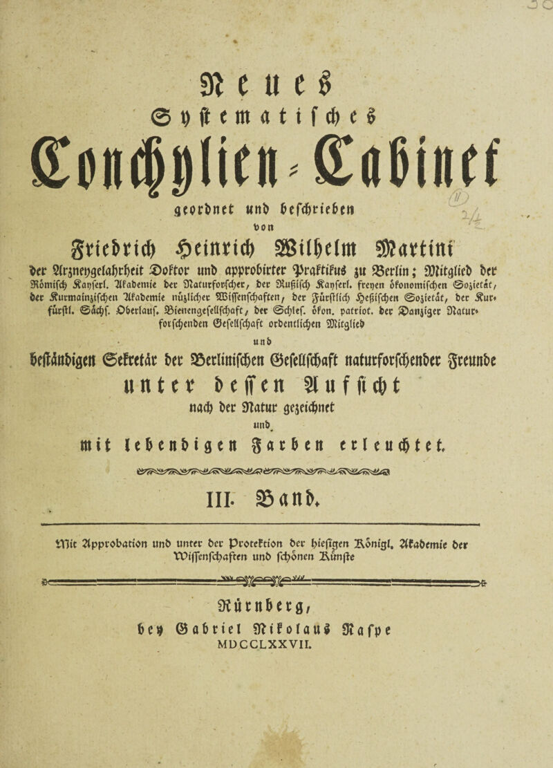3i C U C $ © 9 (t e m « 11 f d) 16 £cii(|!)li(ii Saßinef aeorbnet utt^ &efdjrte&e« t> 0 lt grtebrtcb £einrtd) S&tlljelm €9?avttni ber 5(r$tm;aefal)r{)eit ^>oFtor nnb approbier ^rafttFu^ j« Berlin; 9Mtafteb bet SKomifd? Äapferl. Afabemie bet Stafurforfdjer, ber .ftapferl» freien ofonemtfd)en ©Ojtetaf, bec ^urmöinjifcf)cn Tlfabemte nujüdjec SBtjfenfdjaften, ber Jürftltd; ^e^tfdjen ©ojtetat, ber Äur» fürjtt. ©äefyf. Oberlauf» SBieuengefeüfdjaft, bet ©cfylef. ofon. patrlof. ber ^anjigec D^aCur* fotfdjenben ©efellfdjaft orbentlic^ett SDfttglteb unb beftifabiflett ©efretdt her 25er!tittfdjett ©efeüfdjaft naturfotfd&ertbec gwunbe unter beffen 21 u f ft cb t na# bec Statut aejeidjnft unb, mit l e 6 c n b i g t tt gatbett e 11 e u d& t e t. III. 35 a nb» tTlit Approbation unb unter ber Protektion ber fyiefigett Ronigl, Afabemie ber VPifJenfcfyaften unb fronen Äunße .. .1.1. ■———, «Rüntbetfl/ bc» 05 ab riet SfttfotauS 3t«fpe MDCCLXXVir.