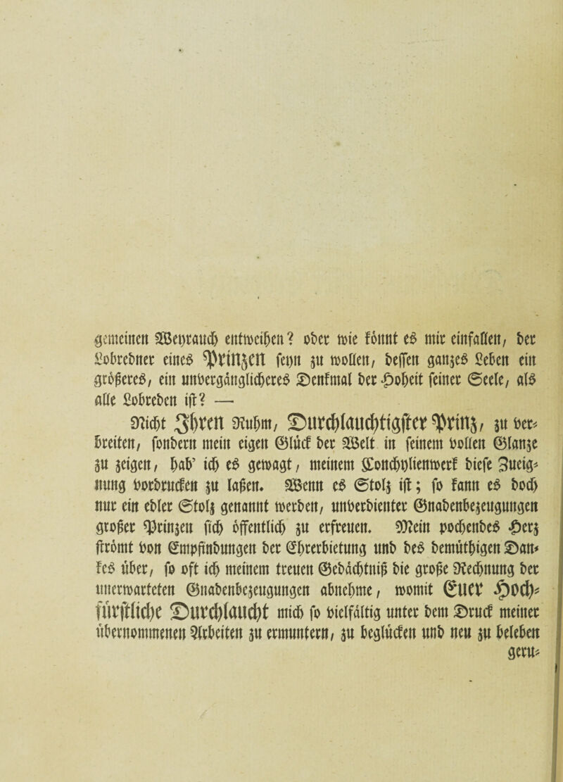 gemeinen 2S5et)rauch entweihen? 06er wie föttnt td mir entfallen, ber Slobrebner eined fei)n ju »rUeit, beffeit ganjed «eben ein gtöfseted, ein unbergängtidjcred ©cnfntal 6er Roheit feiner ©cele, ald alle Sobrebcn iff? — «weht mm, ©m*(l)(aiid)ti#et 3« bet. breiten, fonbern mein eigen ©lücf bet 2Belt in feinem bellen ©tonst äu jeigen, hab’ ich ed geiragt, meinem Scnd)i)liemrerl biefe 3ueig* nmtg borbtuefen $u lagen. SBcmt cd (Stolj iff; fr famt ed bodj nur ein ebler ©tolj genannt »erben, unberbienter ©nabenbejeuguitgen großer grinsen fuf) öffentlich ju erfreuen. Wein pochettbed ©erj ffrömt bon ©npffnbungen ber ©bterbietung ttnb bed bemüthigen ©am fed über, fr eft ich meinem treuen ©ebdchtnip bie grofie «Rechnung bet unerwarteten ©nabenbejeugungen abnehme, »rmit (*11CV .pod)* fUVfflicfye ©UV(l)(aild)t mich fr Vielfältig unter bem ©ruef meiner übernommenen Arbeiten 51t ermuntern, ju bcglücfeit ttnb neu ju beleben germ