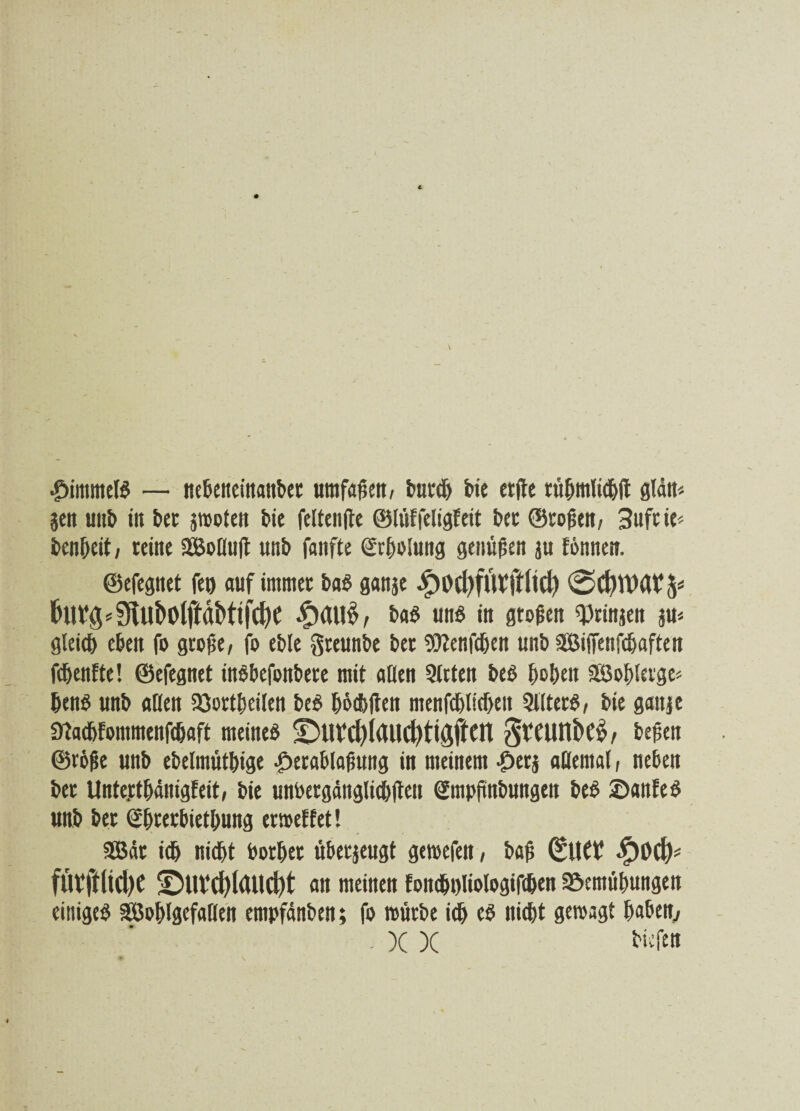 £immelb — nebeneinonbet umfaßen, burdj bie etftc tttbmlicbü glän* gen uitb in bet grooten btc feltenfte ©lüffeligfeit bet ©roßen, 3uft ie* benbeit, teine SBollult unb fanfte (2rf)i>Iuttg genügen ju formen, ©efegnet feg auf immer bab gattge $i>d)futi*tlid) 0d)U’at^ £au£, bab unb in großen ^ringen gu* gleich eben fo große, fo eble greunbe ber Sflenfcben unb aBifienfcbaften fdjenfte! ©efegnet inbbefonbere mit oben Sitten beb hoben Söoblerge* benb «nb allen löortbcilen beb bbcbften menfeblicben Sllterb, bie gange 9tacbfommenf<baft meineb ©U?d)foUd)ttgjiCfl $teunk£, beßen ®r6ße unb ebelmütbige £>erablaßung in meinem •öerg allemal, neben bet Untettbänigfeit, bie unbergänglicblten gmpßnbungen beb ©anfeb unb bet ©bterbietbung ermettet! SBät ich nicht borbet überzeugt getoefen, baß (Sllft ^)Dd> fÖVftlid)C •DuVd)l(Uld)t an meinen fomboliologifcben Söemübungen einigeb SBoblgefaHen empfänben; fo mürbe ich eb nicht gemagt haben,