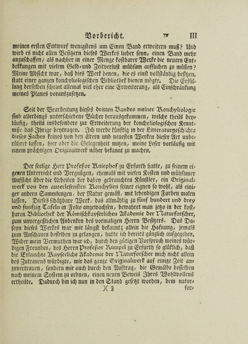 meinen erden (gntmurf mcntgffcng umt einen Banb erweitern muß? Hub mirb eg nicht atfen Bcfi$ern biefeg ‘XBerfeg lieber fern/ einen Banb mehr angufchaffen/ alg nachher in einer 9)?enge foffbarer^Berfebie neuern ent? bedungen mit Dielem ®elb?unb geitDcrfuft mftbfam auffuchen gu müßen? 93?eine Sfbjicbt mar, baß birg SBcrf benen, bie eg etnff bolfftdnbtg bereit, ftatt einer sangen fonchhliofogifcben Stblioffjef bienen mbgte. ©ie erfüfc Jung berfelben febeint allemal Diel eher eine Erweiterung, alg emfcbrdnfung meineg $laneg Dorauggufeigetn r ©eit ber Bearbeitung biefeg britten Banbes meiner Ifomcbyliolötjie fmb allerbingg unterfchicbeneBücherberauggefomraen, melcbe tbetfg bet)? läufig, tbeilg tngbefonbete gur Erweiterung ber fonchuliologifchen ftennt? iriße bag 3btige betragen. 3d) werbe fünftig in ber £itteraturgefcb:d)te biefes Seches feineg Don ben altern unb neueren ^Berten biefer 2frt unbe* rühret laffen, hier aber bie ©elcgenßett nugen, meine Befer Dorldufig mit einem prdd)tcgen ©rigiuaimcrt naher begannt gu machen. ©er feclige Jperr profegor !Rnicpl>of gu Erfurff) batte, gu feinem et? genen Unterricht unb Vergnügen, ebemalg mit Dielen Stoffen unb mühfamer Siufucht über bie Arbeiten ber habet) gebrauchten füngier, ein ©ritjmal* vrerf uon ben ausevlefenften I\ond)ylten feiner eignen fo Wof)t, alg eint? ger anbern ©ammlungen, ber Btatur gcntdfi, mit (ebenbfgen Farben mafen laffen. ©iefeg fcbdfcbare $Berf, bag aUmd&lig gu fünf hunbert unb brey unb funfgtfg Cafeln in Jolio angemachfen, bemabret man je(3o in ber foft? baren 23ibltotl>ei? ber XVomtfcb^ayferlteben 2li’abemte ber rTaturforfcber, |um unDergeglichen 9lnbcnfen beg Dormaligen ^errn Befifgerg* ©ag ©a? fet)n biefeg 3Ber!c$ mar mir Idngff befannt; allein bie J&efnung, jernalg gum Slnfchauen beffclben gu gelangen, batte ich bereitg gdnglid) aufgegeben. ^XBibcr mein Bermutbcn mar ich, burch ben gütigen^ßorfpruch meineg mür? bigen jreunbes, beg Jpetrnprofefiov Xvumpelgu Erfurt!) foglüflich, baß bie Erlauchte l\ayfevltche ilfabemie ber PTaturforfcber mich nicht allein beg gutraueng mürbigte, mir bag gange (Dviginalvrer? auf einige Seit an? guDevtrauen, fonbern mir auch burch ben Sluftrag, bie ©emdlbe beffclben nad) meinem ©t)ffem gu orbnen, einen neuen Bemeig Sbreg Böobimollcng ertbcilte. ©aburd) bin ich nun in ben ©taub gefegt morben, bem nafur? X 3 for?