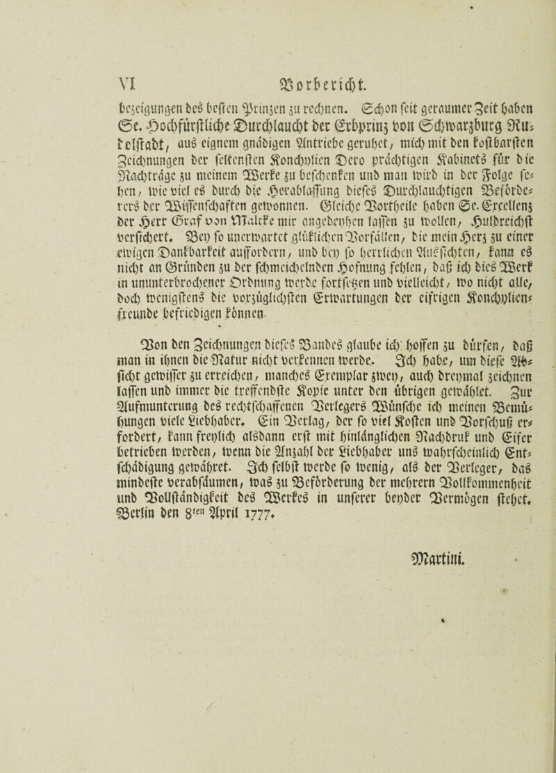 tejcigungen beS befreit ^rmjen ju rechnen. Sdjon feit gerflumer Seit fjaben ©e. .f)od)füv|flid)e ©ueddaudd bet et&prinj fcon ©«ftroarsbueg £Ku>, iclftfibt, uuS eignem gndbigen Antriebe grübet, mich mit ben foft Durften Zcidmungen Der fettenften $ond)pttcn Dero prächtigen StabinetS für bie 9bach trage $u meinem ^Xöerbe $u bcfcöenfen unb man wirb in ber Jolge fc* ben / wiebieteS bureb bie ^erabtaffung bicfcS Durchlauchtigen Seforbe* rcrS ber 'löifenfcljaften gewonnen. ©feicf)C QfWrtfjeilc haben @c.EjxeUen$ ber #err (Bvaf von VITakfe mir angebephen Iaffen $u Wolfen, #utbrcid)ft bcrftdwrt* 33ep fo unerwartet .gräflichenVorfällen, bie mein £er$ 511 einer ewigen Danfbarfcit aufforbern, unb bei) fo hcrrkd)en AuSfld)tcn, bann eS nicht an ©rünben ju ber fcbmeicbclnben Jpofmmg fehlen, baß td) biegOScrt in ummterbrod)ener Drbnung werbe fertigen unb bieltekht, wo niefet alle, bod) wenigftenS bie bor$ügkchften Erwartungen ber eifrigen ftoncbplietk freunbe bcfriebig.cn lonnen Q3on ben Zeichnungen bicfcS £3anbcS glaube id)' hoffen su bürfen, baß man in ihnen bie fftatur nicht Perfennen Werbe. 3d) habe, um tiefe Ab* fid)t gcwiffcr$uerretd)en, manches Eremptar gwci), auch brcpmal $eid)tten laffen unb immer bie treffcnbfte Stopie unter ben übrigen gcwdhfct. Zur Aufmunterung beS rcdjtfchaffcncn Verlegers 2S>unftf)c ich meinen 33cmu* hungen biete Liebhaber* Ein Verlag, ber fo bict Soften unb ^orfebuß er* forbert, fann frepticb alSbann erft mit hintdnglid)cn 9iad)bntf unb Eifer betrieben Werben, Wenn bie Anzahl ber Liebhaber unS Wahrfahcinltch Ent* fchdbigung gewahret. Sch fetbft werbe fo Wenig, a(S ber SBerteger, baS minbefte berabfdumen, wag 51193ef6rberung ber mchrern QooUfommcnhcit unb 2>oUftdnbigteit beS 2©crfeS in unferer bepber QSermogen ftebet* fSerlin ben 8fen 2lpril 1777t Martini.