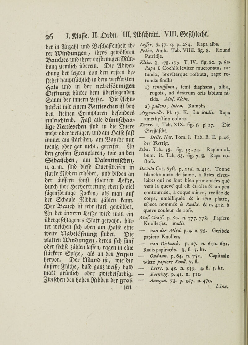 ber in 3(njaM unb 95ef#affcn®eit ib* rer UHntomgeti, ihres getrosten 23aud)ee unb ihrer eiförmigen $iüit# bung sicm(id) überein. Die 5ibtuei# ebung ber lebten bon ben erften be* (lebet bauptfdcblicb in bem bcrfür&ten ^al6 unb in ber nab eiförmigen (Defnung hinter bem überlicgenben 0aum ber innern £efte* Die Stehn# lidjfeit mit einem Kettieecben ift bei) ben fleinen ©rempfaren befonber^ einleuchtend jaff olle fcünnfchaa# ltge ^ertießcben finb in bie Duere mehr ober weniger, unb am jjpalfe faft immer am fldrf jten, am ^Bauche nur toenig ober gar nicht, gereifet. Sin ben groffen ©templaren, toie an ben 0ebatfcben, am Dalentinifcben, u. a. m. finb biefe Duerftrcifen in jlarfe Dxibbcn erhöhet, unb bilben an ber dufiern fonft fdjarfen lefot, burch ihre Jperbortretung eben fobiel fdgenformige gaefen, alS man auf ber 0cbaale Dfibben jdhlen fann. Der 23aud> i|T (ehr ftarf getoblbet* 21n ber innern jUfo toirb man ein übergeschlagenes 25latt gctoa&r, hin# tcr reichen fiel) oben am dpalfe eine tueite tTabelöfnung ftnbet. Die platten Windungen, bereu (Ich fünf ober fechfe sahlen taffen, ragen in eine ftdrferc 0pi$e, alS an ben feigen herbotk Der tTTunb tft, n?ie bie duffere Jldcbe, halb gan^meig, halb matt grünlid) ober jtbiebelfarbig. SiPifchcn ben hohen Hibben ber groj* teil Lejßer. §. J7. q. p. 284. Rapa alba. Petiv. Amb. Tab. Villl. fig. 8. Round Patridje. Klein. §. 173*17?. T. IV. fig. 80. p. £2* Rapa f. Cochlis leviter mucronata, ro- tunda, breviterque roftrata, rapae ro- tundze fimilis 1) tenntflima, femi diaphana, alba^ rugola, ad dextrum oris labium ni¬ tida. Muß. Klein. 2) pallens, lutea. Rumph. Argenville. PI. 17. K. Le Radis. Rapa amethyftino colore. Knorr. 1. Tab. XIX. fig. f. p. 27. Die ©ecflafcbe. — Delie. Nat. Tom. I. Tab. B. II. p, 46, bet* fettig. Seba. Tab. 38. fig. ij-24. Rapum al- bum. it. Tab. <58. fig. 7. g« Rapa co- ftofa. Davila Cat. Syft. p. 2i£. n. 415’. Tonne blanche nuee de jaune, a ftries circu- laires qui ne font bien prononcees qu6 vers la queve qui tft ötroke & un peu contourn^e, äcoquemince, renflee de corps, umbiliqu£e & ä tete platte, efpece nommee Ce Radix. & n. 418. & queve couleur de rofe. Muß Chaiß p. £o. n. 777. 778. Papiere Knolletjes. Radis. — van der Mied. p. 4. n. 7g. Geribde papiere Knollen. — van Dishoeck. p. 27. n. 620. 621. Radis papirac^e. 8. fl- f. kr. — Oudaan. p. 64. n. 752. Capitaalc witte papiere Knoll. 7. fl. — Leers. p. 48. n. 83$. 4* fl. f. kr. -— Koening. p. 41. n. fiz. — Amnprn. 73. p, 267. n. 470. Linn.