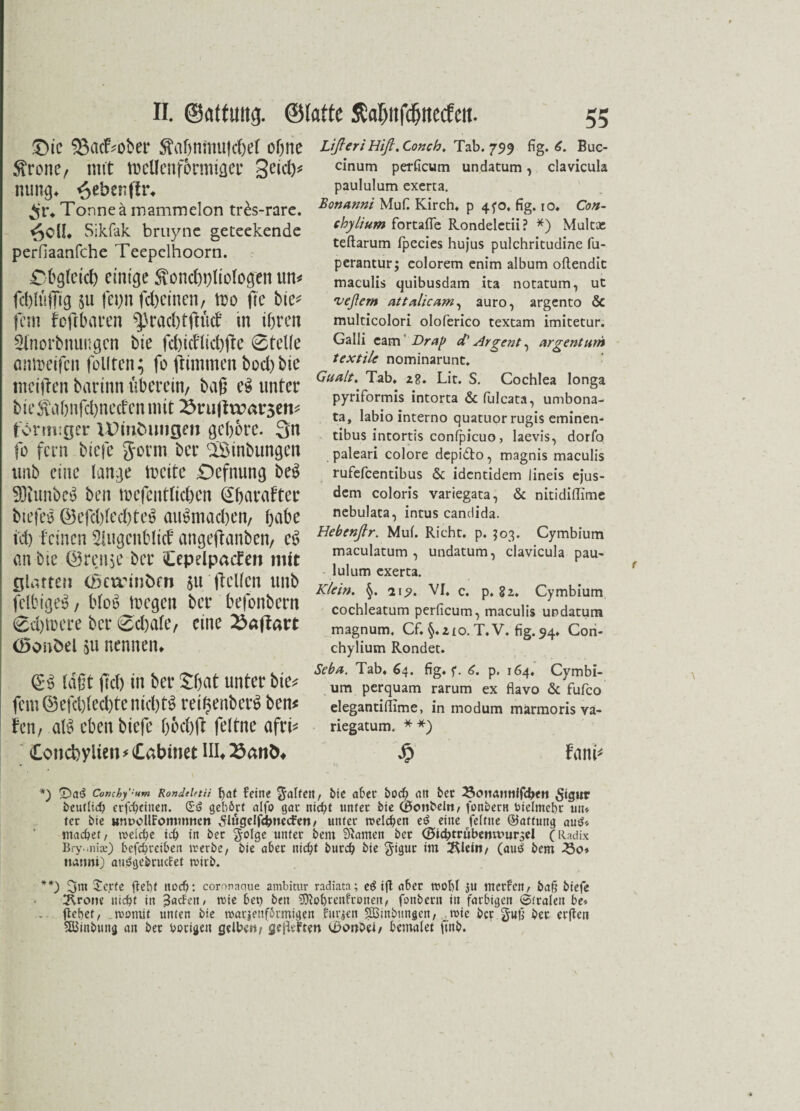 £>ic SBacF^ober Stahnmu|d)el ohne tone, mtt wellenförmiger getd)* nung» ^ebcnftr* $r* Tonne ä mammelon tr^s-rarc. 6oil Sikfak bruync geteekende perfiaanfche Teepelhoorn. £hglrid) einige 5\ond)i)liclogen un* fchltiffig su fepn fd)einen. Wo fie bie* fern feftbaren ^raddfhkf in ihren 2lnorbnungen bie fd)idlid)fte 0telle ontpeifen feilten; fo ftimmen bod)bie meiden barinn überein, baß eS unter bieitahnfd)neden mit i^rujhratrseti* förmiger VDtntnmgm gehöre. 3n fo fern biefe Jorm ber cIÖinbungen unb eine lange weite £)efnung beS SDtunbeS ben wcfentlichen (Shatafter biefeS ©efd)led)te$ auSmad)en, habe id) feinen ^ugenblicf angeflanben, eS an bie @ren$e ber Cepelpacfen mit glatten (ßercinbrn ju [teilen unb fclbigeS, bloS wegen ber befonbern 0d)Were ber 0d)alc, eine £aftart (öcmöel su nennen» QES laßt fid) in ber £fjat unter bie* fern ©efd)led)te nichts retfsenberS ben* fen, alS eben biefe hod)ft feltne afri* Concfcylien* Cabinet III»23anÖ4 Lißeri Hiß. Conch, Tab. 799 fig. 6. Buc- cinum perficum undatum, clavicula paulalum exerta. Bonanni Mufi Kirch, p 4^0, fig. 10. Con- chylium fortafle Rondeletii? *) Multae teftarum fpecies hujus pulchritudine fu- perantur; colorem enim album oftendic maculis quibusdam ita notatum, ut veßern attalicam^ auro, argento & multicolori oloferico textam imitetur. Galli cam' Drap d' Argent, arge nt um textile nominarunc. Gualt. Tab. 2g. Lic. S. Cochlea longa pyriformis intorta & fulcata, umbona- ta, labio interno quatuor rugis eminen- tibus intortis conlficuo, laevis, dorfo paleari colore depi&o, magnis maculis rufefeentibus & identidem 1 ineis ejus- dem coloris variegata, & nitidiflime nebulata, intus candida. Hebenßr. Mul. Rieht, p. 503. Cymbium maculatum , undatum, clavicula pau- lulum exerta. Klein. 219. VI. c. p. 82. Cymbium cochleatum perficum, maculis undatum magnum. Cf. §.210. T.V. fig. 94. Con- chylium Rondet. Seba. Tab. 64. fig. f. 6. p, 164. Cymbi¬ um perquam rarum ex flavo & fufco elegantifiime, in modum marmoris va- riegatum. **) £ fand *) fDa^ Conzhyum Rondeietü hat fein? Ralfen, bic aber bod) an ber 23cma««ffdben SujH* beutlich erfebeitten. dö gehört alfo gar nicht unter bie (Bembel«/ fonbern Vielmehr un» ter bie unuoUFommnctt ^lugelfdbnecFen, unter ruderen e$ eine feltne ©attung au$* machet, weiche ich in bet golge unter bem tarnen bet (Bicfitrubenitmrgel (Radix Bry.-nije) befchreiben werbe, bie aber nicht burch bie gigur im iRlein, (au$ bem 25o* natmi) auögebructet wirb. **) Xcjrte fleht noch: coronaque ambitur radiata; eö ifl aber wohl ju werfen, ba§ biefe 3\ro»e nicht in 3ntfen, wie bet) ben SDlohtenfroneit, fonbertt tu farbigen (Strafen be* flehet, womit unten bie warzenförmigen furzen 5Binbungen, wie ber gufi ber elften SfBinbung an bet hörigen gelbe«, gefiefte« (Bcmbei, bemalet ftnb.