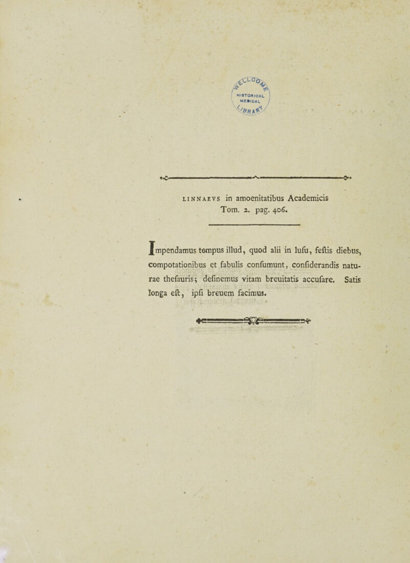 HI8T0RICAL i me»ical / </6r^/ *<£• -i r i ■ ■ i .-in i . .... mm, , i ■ i Q.9 linnaevs in amoenitatibus Academicis Tom. i. pag. 406. Jmpendamus tempus illud, quod alii in lufu, feflis diebns, compotationibus et fabulis confumunt, confiderandis natu- rae thefauris; definemus vitam breuitatis accufare, Satis longa eft, ipfi breuem facimus.