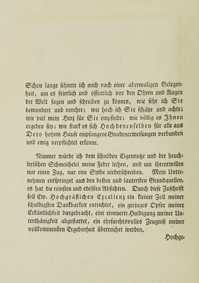 (Sdjon lange fefmete id) mid) nad) einer abermaligen ©elegcm f)cit, um eß feierlich unb bjfeutlid) uor ben Oljren unb Slugen bet SBelt fagen unb fd)teiben $u fennen, mie fel)t td) @te bemuttbere unb bereite; mie l)od> id) @ie fcfed^e unb ad)te; mie biet mein Jf)er$ für @te empfinde; wie böilig eß 3l>nen ergeben fei); mie ftarfeß ftd) Spod)benenfeibcn für alleauß JDero l)ol)em -häufe empfangene©nabenermeifungcn berbunben unb emig berpfüd)tet erfenne. Zimmer mürbe id) bem fcfnmben Stgennufce unb ber fyeud)« letifcfjen @d>mcid)elci meine §ebcr leitien, unb um il)rentmillen nur einen Bug, nur eine ©plbe niebcrfcprciben. äftein Unter« nehmen entfpringet auß ben bcftcn unb lauterften ©runbguellen, eß f>at bie rcinften unb ebelften 9lbfid>fen. JDurcf) biefe Bufd)tift feil €m. J£)ocf)grdflicben Spcellenj ein fleiner Soll meiner fdwlbtgfien ©anfbarfeit entrichtet, ein gertngeß Opfer meinet <Srfantltd)feit bargebrad)t, eine erneuerte -hulbigung meiner Un« tertlmnigfeit abgeftattet, ein el)rfurd)tßbolleß Seugntß meiner bolifommenften €rgebenl)eit überreizet metben. £od>ge«