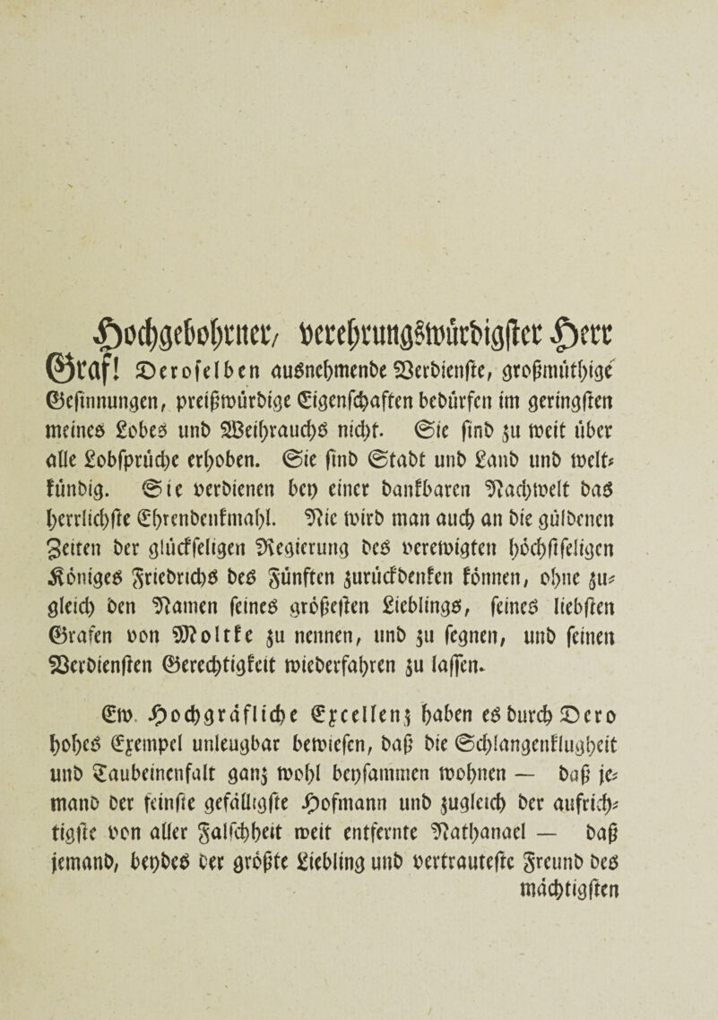 ,f)öd$e&ol)ntet7 Mefwutts^ürbiajtet |)ett ®raf! ©erofelben auöncbmenbe93erbten|le, greßmütbige ©cfinnungcn, pret(j»ürbige gigenfcbaften bebürfen im geringften meines gebes unb SBeibraucbö nicl>f. ©ie finb $u »eit über olle 2obfprüd)e erhoben. @te finb ©tobt unb 2anb unb »eit« fünbig. ®te perbienen bet) einer baitfbaren 9iad)»elt bas l)errlid)fte €f>rcnbenfmal)l. !ftie »irb man auch an bie gülbenen gelten ber glücffeligen Sregieruttg bed eere»igteit l)öef)ftfeltgcn Weniges ^rtct)rtd)6 beS günften jurücf'benfen fönnen, ebne $u« gleiet) ben Manien feines größeften 2icblings, feines liebften ©rafen een Sftoltfe $u nennen, unb ju fegnen, uttb feinen Sßevbienften ©erecbtigfcit roteberfabren ju lajfem g». -Ooebgräfltebe gycellenj &aben eSburd>©cro bobeS gyempel unleugbar bemiefcn, baß bie ©d)!angenflugi)eit unb gaubeinenfalt ganj »e()l bepfammen »ebnen — baß je« mono Oer fetnfte gefälltgfte ibefmann unb jugletcb ber aufrieb« tigfte Pen aller galfcbbeit roeit entfernte ‘Jiatbanael — baß jemanb, bepbeS ber grefite Liebling unb pertrauteftc greunb Oes mäcbtigften