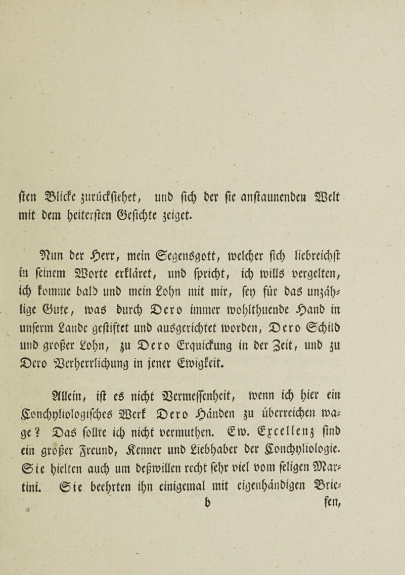 fiett 2Micfe $uriicf|tef)ef, unb ftcfr ber jie anjiaunenben SBeit mit beut foeiterjlen ©efid>te geiget. ??un bet Jherr, mein ©egenSgotf, welker ftc^> lie6refd>fl ist feinem SBorte erlläret, unb fprid)t, ic& ttuilS vergelten, tcf) fotnme balb unb mein £of>n mit mit, fet) für bas un^df)^ lige ©ute, was burd? ©cro immer n?oI>ttf>uenbe ^)anb in unferm ganbe geftiftet unb auSgerid)tet worben, ©ero @ct)ilb unb großer gofyn, |u ©etc* grguicfung in bet Seit, unb ju ©cro 33erf>etrIidHing in jener £wigleif. Mein, ifi es nicj)t Sßermelfcnfyeit, wenn i<S f>ier ein SoncfypIioiogißSes Söerf ©ero Rauben ju überreifen wa* ge? ©as feilte if niefjt »ermutigen. €m. Sy teilen j jinb ein großer Sreutib, Äenner unb giebfyaber ber Soticboüologie. @ie hielten and) um bcßwtllettreftfefynnel »out feligen Sftar? tini. @ie beehrten ihn einigemal mit cigeu^änbigen ©rie* b fen.