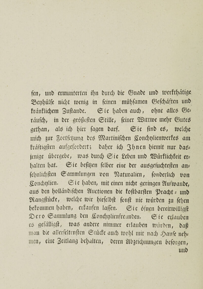 fett, unb ermunterten t(>n burd) bte ©nabe ttnb merftf)ütige 53ct)l)ü!fe nid)t menig in feinen ntübfameu ©efcbdftcn unb frdnflicbem Suftanbe. ©ie haben aud), ofjtte alleß ©c? raufet), itt ber großeften ©title, feiner SBittme mehr ©uteß gethan, alß td) t)ier fugen barf. ©ie ftnb cß, meiche miri) jur gortfefcung beß 9J?avtinifd)en gond>t)licnmcrfcß ain frdftigften aufgeferbert; bafjer td) 31)nett l)iemit nur baß? jettige übergebe, maß burct) ©ie geben unb 2Bürflid)fcit er? batten bat. ©ie beftben felbcr eine ber außgefuebteften an? febnlicbften ©atnmlimgen imn Naturalien, fonberltd) bon Sottcbt)lien. ©ie haben, mit einen tiid)t geringen Aufmanbe, auß beit boUänbifcben Auctionen bte foftbarfien ^raebt? uttb Nangftücfc, me!d)e mir l)icfe!b|t fenft nie mürben ju feben befommen haben, et taufen taffen, ©ie öfnen bercitmilligfl tDcro ©ammlung ben Sonebt)lienfreunben. ©ie erlauben eß gefällig ft, maß anbere nimmer erlauben mürben, baß man bie allerfeltcnften ©türfe aud) mol)! mit nad> ihattfc net)? men, eine St'tlang behalten, bereu Abzeichnungen beforgen, unb