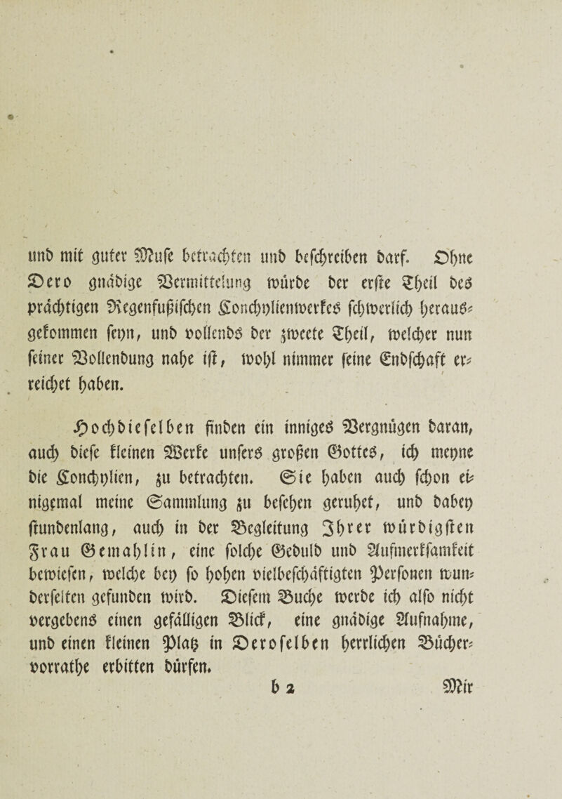 unb mit guter ?0?ufe befrachten unb bcfdjreiben barf. Ohne Sero gnäbige Sßermittelung mürbe ber erfte Sbeil beö prächtigen 9\egenfußifd)en Sondjplicnwctfeo fehtpeviieh herauf gefommen fepn, unb »ollenbö ber jmeete Shell, welcher nun feiner tBollcnbung nahe ift, wohl nimmer feine Snbfchaft er* reichet haben. Jfpochbiefelben frn&en ein inniged S3ergmigen baran, aud) biefe flcinen SBerfe unferd großen ©otted, ich rnepne bie fionchplien, JU betrachten, (Sie haben auch fd)on ei* nigemal meine (Sammlung ju befchen geruhet, unb habet) ftunbenlang, aud) in ber Begleitung 3heer würbigften $rau ©emahlin, eine foldje ©ebulb unb Slufmerffamfeit betoiefen, weld)e bep fo hohen oie!befd)äftigten iperfonen wun* berfeiten gefunben toirb. Siefem Buche werbe ich alfo nid)t »ergebend einen gefälligen Blicf, eine gitäbige Stufnahme, unbeinen fleinen ipiap in Serofelben f>errUd>en Büd)er* porrathe erbitten bürfen. b 2 9)?ir