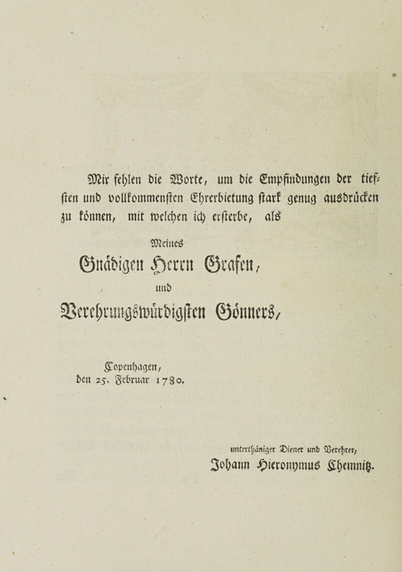 SOlir fehlen t»ie äßorte, um feie ffmpfinbungen bei tief* ften unb uoUfommenftcn Überbietung ftatt genug auöbrücf'en ju fönnen, mit weichen ict) cfftcvbe, a!sf TDtciuesS ©ndbigett |)crnt ©tafelt , tm£> 3Sere^i’un^tt)ütbig|lcn ©fometg, gopettfjagett, fcett 2$. gebrum* 1780. unfertfjdmger Ofener unb SSerefwr/ 3o[)(ttm £ieront)mu$ £(;emni(}.