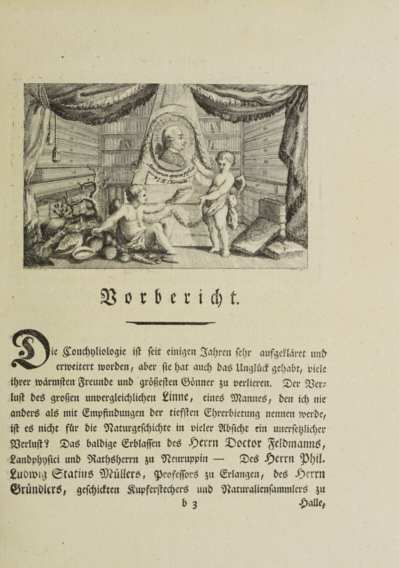 lie $oncf)t)liotogte i(! feit einigen %aty:m fef;r cmfgeHdm «rtfr erweitert morbett, aber fteijat attd> ba$ Unglücl gehabt, Diele tyrer märm|len greunbe unb großeften (Bonner ja perlieren. £)er SGer* luft be$ großen unvergleichlichen Üintie, eines Samtes, bcn ich nie anberS als mit (£mpjmbungen ber tieften €f)rerbietnng nennen merbe, ifl eS nid)t für bie $}aturgefd)icbte in vieler 2lbftd)t ein tmerfeg(id)er 93erlufl? £>aS balbige €rb(a(fen beS S)txrn ©ocfor gelbmamtS, £anbp()i)ftci unb SRat&Sljemt $u Neuruppin —* £>eS fytxxn EuOroig ©tafius 93?üücr$, 3>rofejforS $u (Erlangen/ beS *f)crm ©runDUrtf, gefcljictun $upferjled)erS unb ^aturalienfammlerS $u b 3 £alle,