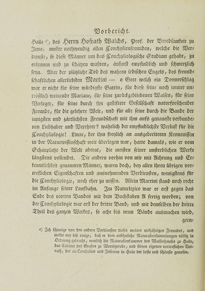 korbend) t. Jpaüt a)t be* Jpervn -Oofvatf) SBa!d)S, $rof. bet* SScreftfamfeit m 3ctm, mußte nothmenbig alle« (£ond)t)licnfretmben, meld)e bie 25er* bienjfe, fo btefe Banner um baß gonchpliologifche (Stubtitm gehabt, $u erfernten unb $u fd)d§ett mußten, dttßerfl empjtnblich unb fd)mcr$lid) fct)n. 3lber ber plol$lid)e £ob bc6 magren irbifchen (Engels, beS freund fd)aftlid)en allerliebst 93Javtint — o ©ott mclch ein £omterfd)Iu$ mar er nicht für feine mürbtgfte ©attitt / für btefe feine noch immer uns trojdid) meinenbe Mariane, für feine §ttrüdgebliebenen ^ßaifett, für feine Verleger, für feine burd) Ü)U gegiftete ©efcüfd>aft naturforfd)ettber greuttbe, für bie gelehrte £öelt, tmb für alle feine burd) bie $$attbe ber ittnigßeu tmb $drtlid)jlen gmmbfd)aft mit il)m aufS genauere oerbtutbe* neu Liebhaber tmb Verehrer? mahrlich ber empftttblid)|le 25erlu|! für bie gfond)t)liologie! 2imc, ber if>nt freplid) an auSgebreiteten ^enntnifien in ber 9?aturmijfenfd)aft meit überlegen mar, l)attc barnalS, mie er i>om (^chauplalje ber SBelt abtrat, bie meijlen feiner unterblieben Söede langten^ oelleubct. £)ie anbern uorl)in oott mir mit 3ld)tung unb (Er* fenntlid)feit genannten Banner, mären hoch, bet) allen ihren übrigen nor* tre(Tid)en (Eigenfdmftett unb auSnebmcnbctt 23erbienSt, mcnigtenS für bie gCond)t)liologte, nod) el)er $u mijfett. Allein Martini (Taub ttod) red)t im Anfänge feiner Laufbahn. 3m ^aturleyico mar er er(t gegen baß (Enbe beS inerten Raubet? mit bem 33ud)j?aben 31 fertig morbett* i>ott ber (£ond)t)ltologie mar erfb ber britte 33anb, unb mit bemfelben ber britte £l)til beß ganzen 2£erfeS, fo ad)t bis neun 23dttbe auSmacbett mirb, geen* *0 SU; fcfnveige \>en ben anbern üBerbienßen biefel meine! ütefjäfjrtgen greunbe!, unb melbe mir bif einige, baß er bren anfef>nficf)e Sftaturatienfammfungen völlig tu sOrfcsuing gebracht, nem(td) bie StaturaHenfammer bei SÖSaifenfwufe! $u Jpaüe, ba» Ciabtuet bei ©rafen $u SBerntgerobe, unb feinen eigenen V>ortrefffcf>en 25od ratf), ber ait Oüöncfajlim uubSnfecten in £alle btr befie unb fct?6nfle gewefen.