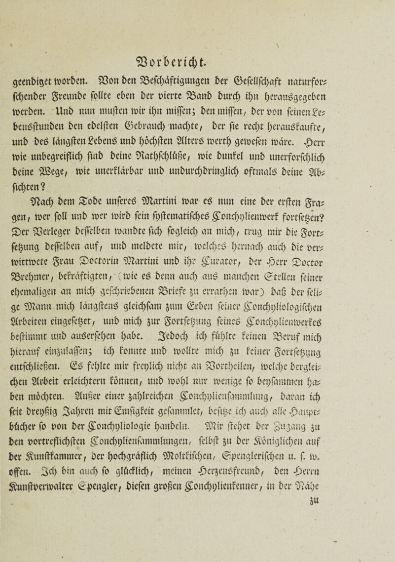 ffior'&encfrt geenbiget morbett. $3on ben 23efd)dftigungen bet* ©efellfchaft naturfor? fchenber grettnbe folltc eben bet* vierte S$aitb burd) ihn hcrauggegeben werben. Unb nun muffen mirihn mijfen; ben mijfen, bergen feinende? benäffuttben ben ebelffen ©ebraud) machte, bet* fte recht heraus?faufte, unb be£ langen gebend tutb boebfben 2lltcr$ merth gemefen mdre. £err mie unbegreiflich ftnb beine Sftathfdffdße, mie bunfel unb unerforfcblicb beine s28ege, mie mterfldrbar unb unbtircbbringlicb oftmals beine W>? ftebten? 9?ach bem Sobe unfereg Martini mar cß nun eine bet* erffen gra? gen, mer feil unb mer mirb fein fpffematifcheS gConchplienmerf fortfe^en? £)et* Verleger bejfelben maubteftch fegleich an mich, trug mir bie gort? feljung bejfelben auf, unb melbete mir, melchcS h'ernad) auch bie oer? mtttmete grau ®octorin Martini unb ihr Kurator, ber ^ert* beeter förehwer, bekräftigten, (mie cß beim auch au£ manchen (Stellen feinet* ehemaligen an mich geftbriebenen Briefe zu erraten mar) bafj ber fclb ge Sftann mich Idngffenö gleichfam §um (Erben feinet* gonchpliologlfcheu Arbeiten eingefehet, unb mich $ur gortfe^mtg feinet <£ond)plienmerfeS fceffimmt ttnb auöerfehen habe. Seboci) ich fehlte feinen SBeruf mich hierauf einzulajfen; ich kirnte unb mollte mich §u feiner gottfe^ung entfchließem (iß fehlte mir freplid) nicht an 53ortheilen, melche berglei? eben Arbeit erleichtern fonnen, unb mohl nur menige fo bepfammen ha? beu mod)ten. Slußer einer zahlreichen ^onchplienfammlmtg, baran ich feit brepßig Sahren mit (Emfigfeit gefammlet, befipe ich auch alte ^aupr? bhcher fo ooit ber g>nd)pliclogte hanbeln. SSfttr flehet ber gugang zu ben oortreflichffeu gonchplienfammlungen, felbff z« ber königlichen auf ber ktmftfammer, bet* hochgrdflid) Sttoltfifcheu, (Spenglerifehen u. f. m. offen. 3d) bin auch fo glöcflich, meinen £crzene>freunb, ben ^errn kunffoermalter (Spengler, biefen großengonchhlieufenner, in beruhe