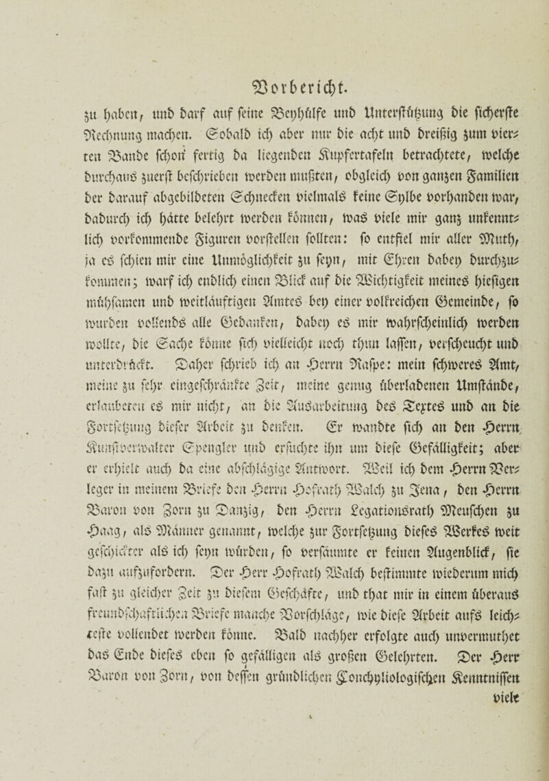 55orbert$t. $u f>abcit / unb barf auf feine £3ct)l)ülfe unb Unter|?ühtmg bte ficherffe Rechnung machen. id) aber nur tue acht unt) breißig $um Dter^ tat SSattbe fd)on’ fertig ba licgenbeu ^upfertafeln betrachtete, welche burchauö $uerff befd)rteben werben mußten, obgleid) Don ganzen gamilien ber barauf abgebilbeteu (Schnedett Dielmalb feine (St)lbe Dorhanben mar, baburd) ich hatte belehrt merben fonneu, mab Diele mir gan$ unfennt* lieh Dorfontmeube Sigttren Dorffellen feilten: fo entfiel mir aller Dftutf), ja cb fd)ien mir eine Unmöglid)feit $u fepn, mit €hren habet) burd)^ fommen; marf id) cnMich einen ^Micf auf bie ££icl)tigfett meinet hmfew mühfamen unb meitlduftigeu 2lmtcb bet) einer oolfreichen ©emeinbe, fo mürben oollenbS alle ®ebaufen, babep eb mir mahrfd)einlid) merben mellte, bie (Sache fernte ftcf> vielleicht ued) thmt laßen, Derfd)cud)t unb unterbrüeft. ©aber fd>rieb ich «£>emt %tfpe: mein fchmereb 2lmt, meine $u fel)r eingefchrdufte gelt, meine genug überlabetten Umjldnbe, erlanbeten eb mir uid)t, an bie Aufarbeitung beb ©eyteb unb an bie govtfegunö biefer Arbeit §u benfeu. (fr manbte fleh au ben £emt. Äunfioermaltcr (Spengler unb erfuchte ihn um biefe ®efdlligfeit; aber er erhielt and) ba eine abfd)ldgigc Antwort. £Beil id) bem d)errn SScr; leger in meinem Briefe ben £errn Refrath £&ald) 51t .3'ena, beu «£)errn Sßaron ton gern §u ©an$tg, ben «perrn £cgatioubrath SOtcufcben $u «£)aag, alb Garnier genannt, mcld)e $ur Sortfeguug biefeb %öerfeb n>eit gcfd)idter alb id) fct)n mürben, fo Derfäumte er feinen Augenblicf, ftc bapu auftuforbern. ©er *Derr *£>ofratl) SBalcl) beffimmte miebemm mich faft $u gleicher gelt biefent ®efd)dfte, unb tl)at mir in einem überaub freunbfd)aftüd)en Briefe manche 33orfd)ldgc, miebiefe Arbeit aufb leid)* tefre Dollenbet merben fomte. 3$alb nachher erfolgte aud) unDermutbet bab (fnbe biefeb eben fo gefälligen alb großen (Belehrten. ©er «£)err $3aron non gern, dou bejfen grünblichen gmncb^liologifcbcu $entttni(fen Dielt