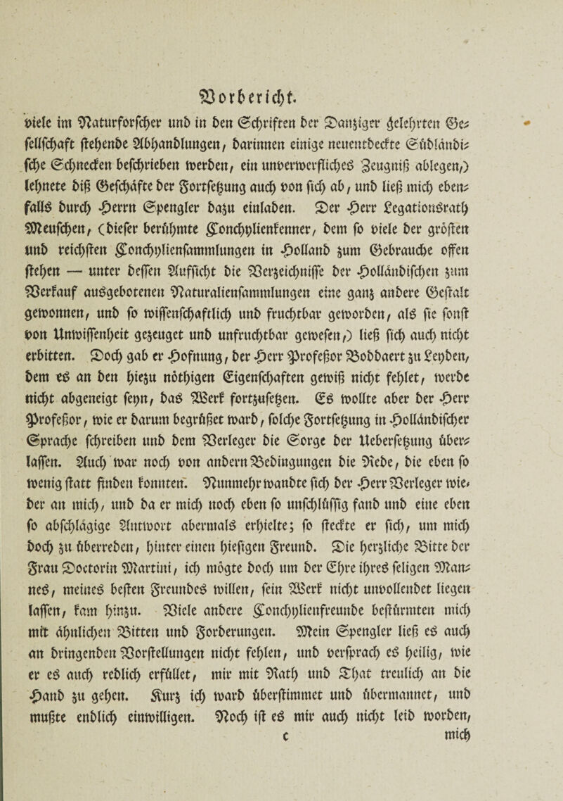 $3ort>erfd)f. Diele im Sftaturforfcher imb itt ben ©c^tifrerr ber £>an&tger gelehrten 0e* fcUfcf>aft flet>ent>e Slbhanbluttgett/ barfnnen einige neuetttbecfte (güblänbis fd)e 0d)tteden betrieben merbett/ ein unoermerflicheS geugnig ablegen/) legnete big 0efd)dfte ber gortfehung aud) oon ftd) ab, unb lieg mid) ebtiv falls burd) £errn (spengler ba^u einlabett. Ser £err £egationSrath SStteufchen/ (biefer berühmte gonchDliettfenner, bem fo Diele ber grogen imb reid)gett goncbDliettfammlungett itt *£>o(lanb £um Gebrauche offen gehen — unter belfert 2lufftcf)t bie SX>er$etcf>ntfTe ber £olldttbifd)Ctt §um Sßerfattf auSgebotenett SRaturaliengtttmtluttgen eine gan& anbere 0egalt gemomten/ mtb fo migettfchaftlid) uttb fruchtbar gemorben/ als fte fong Dort Unmigenheit genüget unb unfruchtbar gemefett/) lieg ftd) aud>nid)t erbitten. Sod) gab er -fjofnung, ber £crr ^rofegor SSobbaert $u £et)bett/ bem t$ an ben l)ie§u nötigen €igenfd)aften gemig nicht fehlet/ merbe nicht abgeneigt fepn/ baS SSSetf fortfcufehen. <£$ toollte aber ber £err 9>rofegor, mie er barum begrüget toarb / fold)e gortfe^ttng in ^olldnbifcher (Sprad)e fchreiben unb bem Verleger bie (sorge ber Ueberfe§ung über* lagen. £lttd) mar noch oon artbern $3ebinguttgett bie SHebe/ bie eben fo menig fbatt ftttben fontttert. Nunmehr manbte ftd) ber £err Verleger mie* ber art mich/ ttrtb ba er mich ttod) eben fo uttfehlüfgg fartb unb eilte eben fo abfchlagige Slntmort abermals erhielte; fo gedte er ftd)/ um mid) hoch $tt öberrebett/ hinter eilten hieftgett greurtb. Sic l)er$lid)e $3itte ber grau Soctorin Martini / id) ntogte bod) um ber <2f>re tf>ue^ feltcjctt ^att^ neS/ meinet begen greuttbeS millett/ fein 2Betf rtid)t uttoollettbet liegen lagen/ fam r>instt- 23iele anbere <£ottd)t;lieitfremtbe begüntttett tttid) mit dhttlid)en gittert unb gorberurtgert. Dftein Spengler lieg es aud) an bringenbett 33orge(luttgen nid)t fehlen/ unb oerfprad) cd f>etltg, mte er es aud) reblich erfüllet/ mir mit Sftath uttb £1)at treulich art bie £attb $tt gehen. $ur$ id) marb übergimmet unb übermannet/ uttb mugte enblich einmilligen. ^och ig es mir auch nld)t leib morben/ c mich