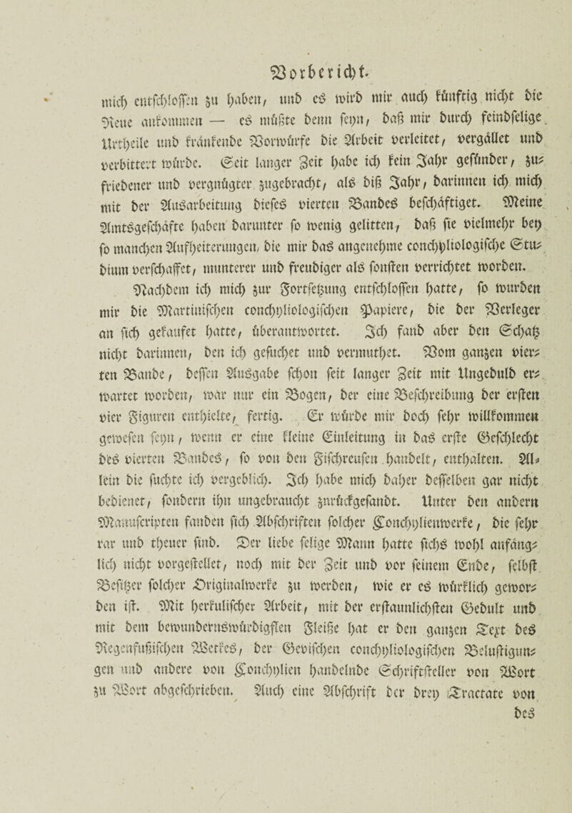 Korber id)t wicf) cntfd)lojfen $u fabelt/ unb ef müb mir <tud> fünftig nid>t bie ^cue aitfommert — ef müßte bemt feigst, baß mir burd) feinbfelige. Urd>eUe unb frdnfenbe Söortvürfe bie Arbeit verleitet, toergäüct unb verbittert mürbe. (Seit langer Seit habe id) fein 3al>r gefünber, W friebener unb vergnügter $ugebrad)t, alf big 3ahr/ bartmten id) mich mit ber Aufarbeitung btefcf vierten 25anbef befdyaftiget. 9tteine Amtfgefd)aftc haben barunter fv menig gelitten; baß fie vielmehr bet) fo manchen Aufheiterungen/ bie mir baf angenehme cond)pliologifd)c ©tu? bium verfchaffet; munterer unb freubiger alf fonßen verrichtet worben. $ftad)bem ich mich $ur gortfe^ung entfchlojfen hatte; fo mürben mir bie Sftartinifchen cond)t)liologifd)en Rapiere, bie ber Verleger an fich gefaufet hatte; überantwortet. 3d) fanb aber ben ©d)a§ nicht barinnen; ben ich gefuchet unb vermutbet. Sßom ganzen vier? ten 2$anbe; bejfcn Aufgabe fd>on feit langer Seit mit Ungebulb er? märtet morben, mar nur ein 33ogen; ber eine 23efd)reibttng ber erßen vier giguren enthielte; fertig. (Er mürbe mir hoch fehr millfommeu gemefen fepn, memt er eine Heine (Einleitung in baf er{te ©efd)led)t bef vierten &$anbef; fo von ben gifchreufen .hanbelt; enthalten. AU lein bie fuchte ich vergeblid). 3d) habe mid> bal)er bejfelben gar nid)t bebienet; fonbern ihn ungebraud)t jnrüdgefanbt. Unter ben anbent Sföatrofcvipten fanben fich Abfchrifteit folcher gonchplienwerfe, bie fehr rar unb treuer fmb. $Der liebe felige Sftann hatte fichf mof>l anfang? lid) nicht vorgefMet; nod) mit ber Seit unb vor feinem €nber felbft §8e(tgcr folcher £)riginalmerfe $u werben; mie er ef mürflid) gemor? ben ifb. $lit herfulifcher Arbeit; mit ber erßattnlichßen ©ebult unb mit beut bemunbetnfmürbigflen gleiße hat er ben ganzen geyt bef SKegenfußifdjen ‘äBctcef, ber ®evtfd>en concht)liologifd)en S3elufHgun? gen unb aubere von gonchplien hanbelnbe ©d)riftfreller von %Bort sU SBort abgefchrieben* And) eine Abfchrift ber brep ,£ractate von bef