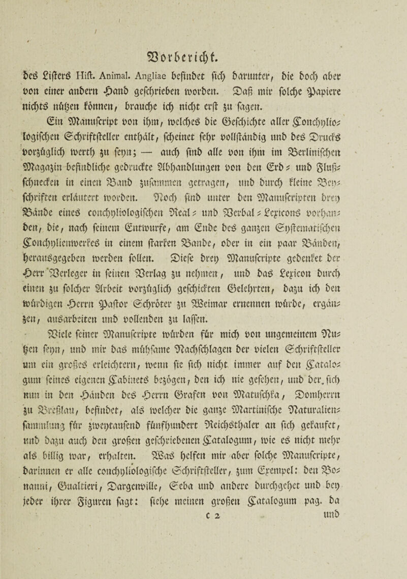 / SSor&eucfjf. be$ £ifterö Hifi. Animal. Angliae beftubet ftd) baruntcr, bie bod) aber t>ott einer andern £attb gefcf)rteben morbett. £>aß mir fofd)e Rapiere nichts ttül$en fonnat, brauche icf> nid)t erjt $u fagen. (Ein Sttänufcript oon ihm, meld)eS bie (Befcl^ic^te aller &ond)\)lici logifd)at (gchrtftfeller enthalt/ fcf>etnet fel)r t>oHfldnbtg unb beS £>ruds t>or$üglid) mertl) $tt fepn; — attd) ftitb alle oon ihm im SBerlinifchat 9ttaga&in beftnblid)e gebrudte Slbhanbltutgen von beu ©rb * unb gluf^ fchnedat in einen 83anb jufammen getragen, imb burcf> Heine 58a>* fd)riftcn erläutert morbett. tS^ocf) finb unter beu $ttanufcriptat bret) S3anbe eines conchbliologifchen Neal t unb Verbal ^ £eptconS oorhan* ben, bie, nad) feinem (Eittmurfe, am ©nbc beS ganzen ©t)ßenmtifü)en (£ond)i)licnmadeS in einem flarfen SBanbe, ober in ein paar tauben, herauSgegeben merben feilen. S)iefe bret) SDlanufcripte gebadet ber ■£)err Verleger in feinen Verlag $u nehmen, unb baS £eyicon burd) einen $u feiger Arbeit oor$üglid) gefeitesten (belehrten, ba&u ici beu mürbtgen ♦ierrn Saflor (geerbter $u Weimar ernennen mürbe, ergänz &at, ausarbeiten unb ooHenben laffett. Spiele feiner Sftanufcripte mürben für mich oott ungemeinem Nu* fett fei>n, unb mir baS mübfame Nad)fd)lagen ber Dielen ©chriftfleller um ein großem erleichtern, menn fie ftd) nicht immer auf beu gTatalo^ gum feinet eigenengfabinetS bezogen, ben id> nie gefehen, unb ber,ftd) mm in ben £ättben beS «perrtt ©rafen oon 9ttatufd)fa, SDomherrtt ju SBreßlmt, beftubet, als melcher bie gatt^e $ttartinifche Naturalien;: fammlung für jme^tattfenb fünfhunbert NeichSthaler an ftd) gefaufet, unb ba^u and) bat großen gefcf>riebeuen (fatalogum, mie es nicht mehr al$ billig mar, erhalten. $BaS ielfen mir aber fold>e Sttanufcripte, 0 barimten er alle cond)t)liologifcl)e ^dmiftjMler, $ttm (Stempel: beu 5Bo* nanni, ©ualtieri, £)argeturillc, ©eba unb anbere burd)gel)et unb bet) jebet ihrer gigurat fagt: ftel)e meinen großen gatalogum pag. ba c 2 unb