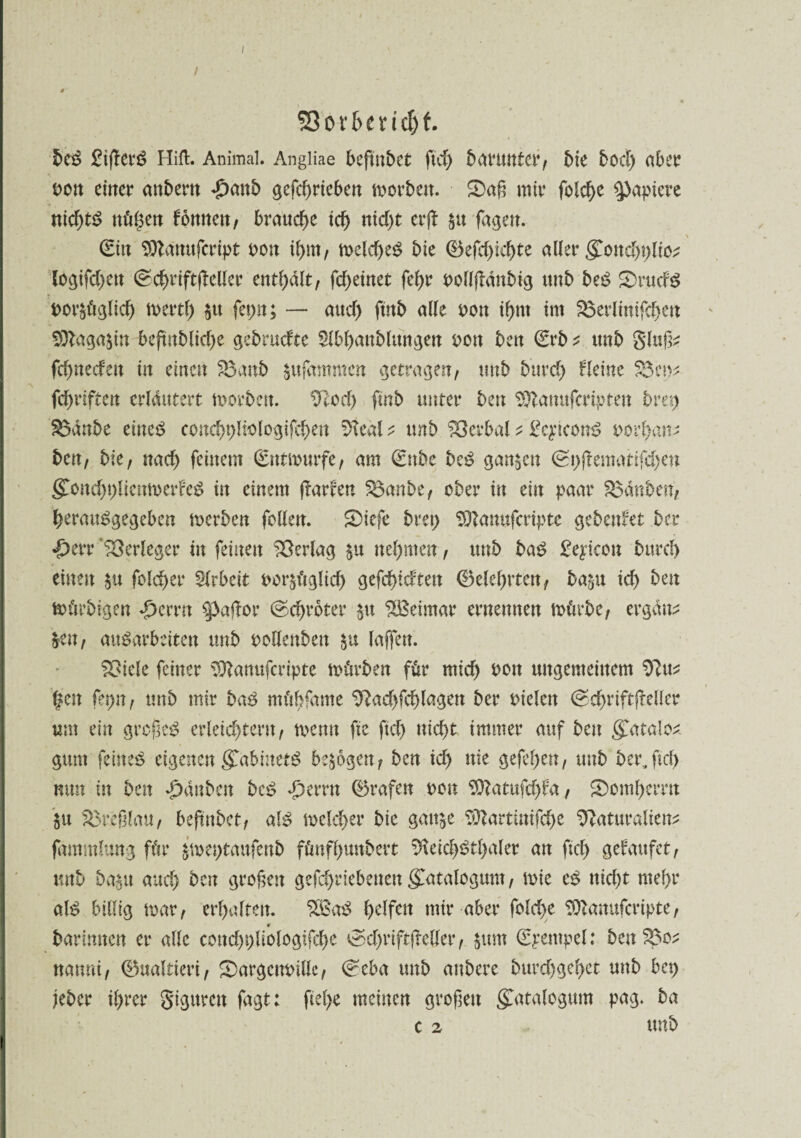 SßovfccmH beS EifTerS Hift. Animal. Angliae beftnbet ftd) batmnter, bie bod) aber oon eiltet4 anbem £attb gefcf)rteben morbett. 2>aß mir folche Rapiere nichts nö^ett fottnett, brauche id) nid)t erflr ^tt fagen. (Eilt Sftdnufcript non ihm, n>eld>eö bie ©efcf>xcf)te aller gonchblio* logifd)ett (Schrift(Teller enthalt, fcf>etnet feßr oollfTdnbig tmb beS S)rudS nor&üglich mertl) $tt fepn; — attef) ftitb alle t>ott if>nt int SSerlintfchett Sfllagasin beftnblidje gebrudte Slbhanblungen oott beit <Erb ^ tmb glttf^ fd)iteden iit einen Söanb $ufammen getragen, tmb bitrcf) Tleine ?3e^ ■\ fünften erläutert morben. 9Tod) fütb unter beit $ftamtferiptett bret) £$anbe eincö conchpliologifchett ?>teäl ^ tmb Verbal; £cpconS norhan* ben, bie, nad) feinem (Entwürfe, am (Ettbe beS ganzen <St)(Tematifd)en gmm'bplicnmerFeS in einem (Tarten $3anbe, ober in ein paar tauben, herattSgegeben merben feilen. S)icfe bret) ^Tanufcripte gebadet ber <£>err Verleger in feilten Verlag neunten, tmb baS £e^icon bttrd) einen $u fbld)er Slrbeit oor^üglid) gefehlten (Belehrten, ba^tt id) ben mürbigen ^emt SpafTor ©c^roter $tt Weimar ernennen mürbe, ergänz &en, ausarbeiten tmb ooHenben (affen. ?Oicle feiner 33Tanufcripte mürben für ntid) 001t ungemeinem %tn fepn, tmb mir baS mübfame 9Tad)fd)lagen ber oielctt ©c^riftfTellcr um ein großes erleichtern, menn fte ftcf> nicht immer auf beit £atalo£ gunt feines eigenen gmbinetS bezogen, ben id) nie gefel)en, unb ber,fiel) nun in ben ^dnbeit beS Ferrit (Brafen non 9)Tatufd)fa, Domherrn ju $3reßlau, beftubet, als melcher bie gattje ?OZartittifd)e Naturalien;: fammlung für jmeptaufenb fünfhundert Neid)Stl)aler an ftch gefaufet, tmb ba^tt and) ben großen gefd)riebetten gCnealogum, mie cS nicht mehr als billig mar, erhalten. SBaS halfen mir aber folche SQTamtfcripte, «r barimten er alle cmtd)t)liologifche ^d)rift(Teller, $um (Epempel: ben$3o* nannt, (Bualtiert, £)argcm>ille, (^eba tmb attbere burd)ge()et unb bet) jeher ihrer gigitmt fagt: ftel)e meinen großen gatalogum pag. ba c 2 unb