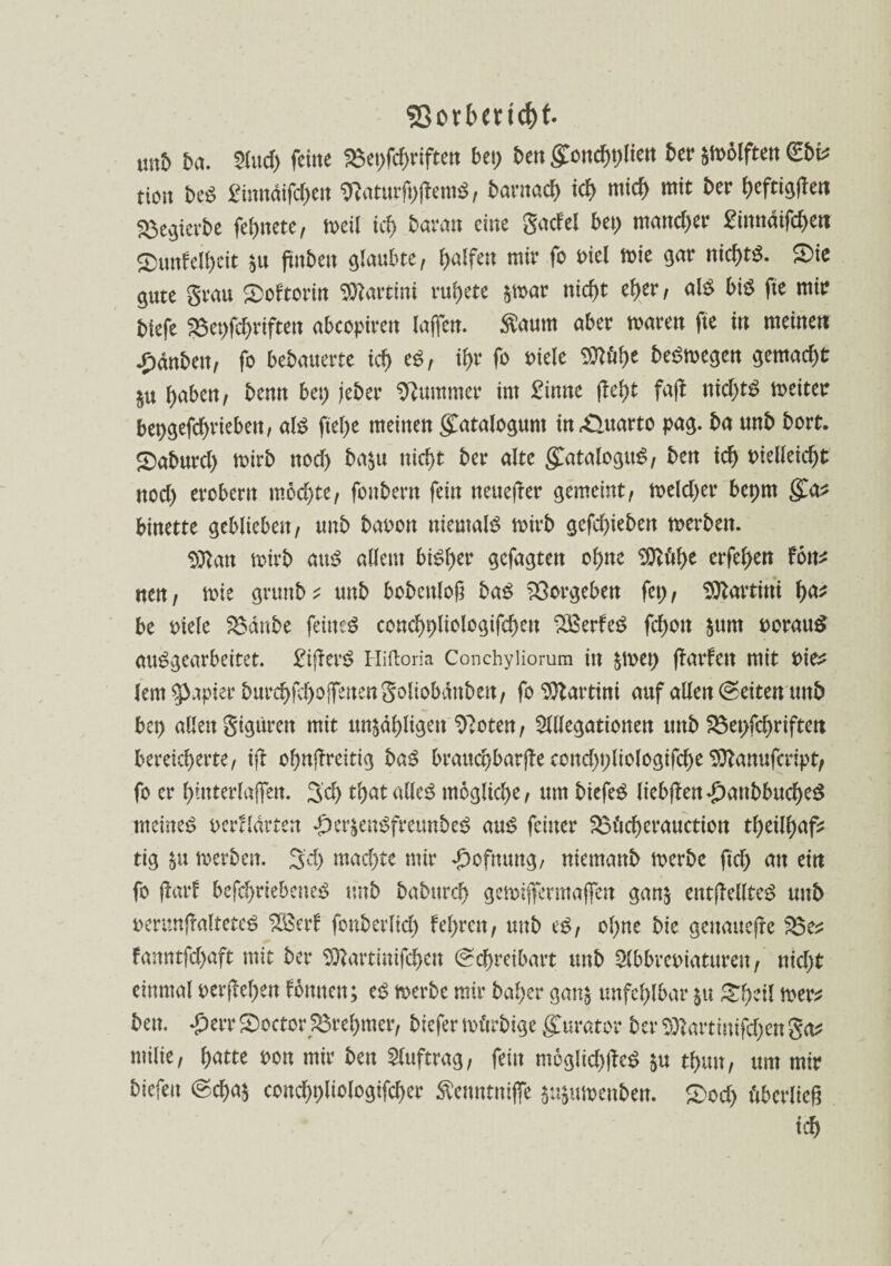 5>orbend)t. imb ba. SCud> feine 2$et;fd;riften bet; 5en gond)t;liett ber smölften &v tiort beß £inndifd>en 9?aturft;jfem$, bavmd) id> mich mit 5er heftigen SBegterbe fettete, meil id> 5avan eine gacfel bet; mancher £inndifd>ett £)unfelf)eit $u (titbett glaubte, Ralfen mir fo oiel mie gar nichts. ®ic gute grau 3)oftorin Martini rudere par nid)t cb>er, als bis fte mir 5iefe ^3et>fcf>riften abcopiren (affen. Äaum aber mären fte in meinen £dn5en, fo bebauerte ich es, il;r fo oiele mt)t belegen gemacht $u haben, benn bet; jeber Kummer im £inne (Iel)t fajt nid;tS meiter bepgefchriebett, aIS ftel;e meinen gCatalogunt in£>uarto pag. ba unb bort. gxtburd; mirb nod) ba$u nicht ber alte glataloguS, ben ich t>ielleid)t ttod; erobern möchte, fonbertt fein neuefter gemeint, meld;er bepm ga^ binette geblieben, unb baoon niemals mirb gcfd)ieben merbett. $ttan mirb aut? allem bisher gefügten ohne SOtfthe erfehen Fon^ nen, mie gruttb ^ unb bobcttlojt baS Vergeben fet;, Martini tyat be oiele 2$anbe feines conchpliologifchen SBerfeS fd;ott $um oorauS ausgearbeitet. £ifferS Hiftoria Conchyliorura in $met; (fanden mit t>i& lern Rapier burchfd)Ojfenengoliobdnben, fo Martini auf allen Seiten unb bet; allen gigürett mit unzähligen ^oten, Megationen mtb 23et;fd;riften bereicherte, iff ohnjtreitig baß brauchbare cond;t;liologifche 9ttanufcript, fo er hmterlajfett. 3d> that alles mögliche, um biefeS liebjten£anbbucheS meinet? oerHärten £er$ent?freunbet? aus feiner 23ticherauction tf>eilf>af^ tig §u merben. 3d; machte mir ^ofnung, niemanb merbc ftd; an ein fo fbarF befchriebeneS trab babttreh gemijfermajfen ganz entfkllteS unb oerunjfatltetcS ‘iSBerf fonberlid; fehrett, unb eS, ohne bie gettauefre fanntfd;aft mit ber Sftartinifchen Schreibart unb Slbbreoiatttreu, nid;t einmal oer(fel;en fötttten; eS merbc mir baher ganz unfehlbar ju Sfytil mer* ben. £err Stoctor Sörehmer, biefer märbige Kurator ber 9)tartimfd;en ga* milie, hatte oott mir ben Auftrag, fein moglid;|feS zu thun, um mir biefett Scha$ conchpliologifcher Äenntniffc zuzumenben. ®od; überließ ich