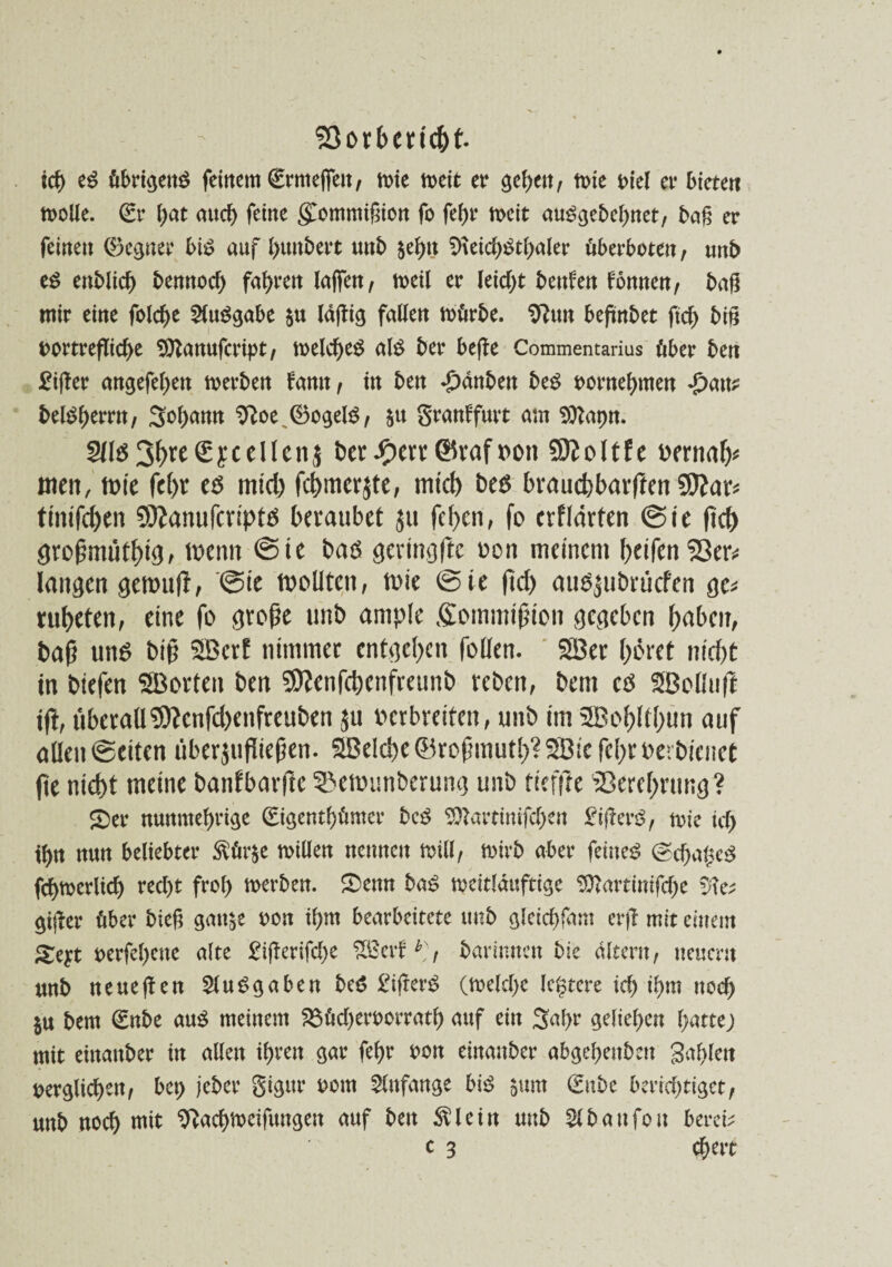 Sßorbcricht. ich e3 übrigens feinem (Ermeffeu, mie rneit er gef>en, tt>ie t>tel er bieten molle. <£r f;at auch feine gommißion fo fef)r n>eit auSgebehnet, baß er feinen ©eguer big auf l)unbert unb $ehn S>\eicbStl)aler überboten, unb es enblid) bennoch fahren laffen, rneil er leicht beuten tonnen, baß mir eine folche Ausgabe $u laßig fallen mürbe. Sftun beßnbet ftch biß i>ortreflid)e 9ftanufcript, melcheS als ber beße Commentarius über ben £ißer angefehen rnerben tarnt, in ben *£)dnben beS oornehmen *£>au? belShemt, Sohamt 9}oe^®ogelS, granffmt am Sttapn. S(lö3^£ycellcnj ber #err ©raf oott 9Koltfe wrnafc men, tote fc(>r es mid) fchmerjte, mich beS brauchbarften timfchen SÄanufcriptS beraubet ju fchen, fo crfldrfen ©ie ßd) großmütig > tbenn ©ie bas germgßc oon meinem helfen S3er^ langen gemuß, ©ie toollten, mie Sie ßd) auäjubrücfen gc* ruheten, eine fo große unb ample Sommißion gegeben haben, baß uns biß 3Bcrf nimmer entgehen fallen. SBer höret nicht tn biefen ©orten ben Sttcnfchcnfreunb reben, bem cs ©oüufl tft, überall 9)?cnfd>enfreuben ju ber breiten, unb im 2Bohltl)un auf allen ©eiten überjußießen. ©eiche (Broßmuth?3Bic fehrberbienet fte nicht meine banfbarße 55emunberung unb tiefße Verehrung? £)er nunmehrige (Eigentümer beS Sftartinißhen gifterS, trie ich ihn nun beliebter $ür$e millen nennen null, mirb aber feinet @cha£eS fchmerlich recht froh werben. £)enn baS toettlduftige 9ttartinifche «fte* gißer über bieß grnt^e oon ihm bearbeitete unb gleichfant erß mit einem oerfehene alte £ißerifd>e ©ertb], barinnen bie altern, neuern nnb neueßen Ausgaben beS £ißerS (rnelche (entere ich ihm noch $u bem (Enbe aus meinem 23üd)eroorrath auf ein 3al>r geliehen hatte; mit einanber in allen ihren gar fehr oon einanber abgehenben galten oerglichen, bct> jeber gigttr oom Anfänge biß $um (Enbc berichtiget, unb noch mit Sftachmeifungen auf ben $lein unb Slbattfon bereit