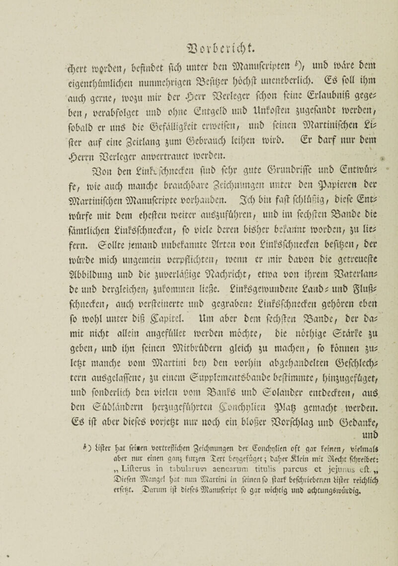 93 övbevicfjf. ü)cn tv$rbett, begrabet fiel) unter £>cn ®tamtfmptett *), unb wäre 5cm eigentümlichen nunmehrigen fSeftQev f)öct)ß unentberlid). & foll ihm auch gerne, mo&ti mir 5er £err Verleger fchon feine Srlaubnig gege; bat, verabfolget «n5 ohne Entgelt) un5 Unf offen jugefanbt werben, fobalb er mW bie ©cfailigFcit emeifen, nnb feinen DDlartinifche« 2b fter auf eine Seitlang $um gebrauch leihen wirb. 0r 5arf nur beut «f)errn Verleger anvertrauct tverben. SOott ben 2intifd)neden fttib fel>r gute (Brunbrifie unb (ütttmär* fe, wie and) manche brauchbare geichmmgen unter ben papieren bete 50lartinifchen ^lanufcripte vorhanben. 3d> bin faf! fchlügtg, biefe <£nt; mürfe mit bem ehcjleu meitcr au^ttführen, unb im fechflctt $3anbe bie Amtlichen £iuBfchneden, fo viele bereit bisset begannt morbm, $u lie* fern. Sollte jtnmxb tmbefanntc Slrten von £mBfchnecfett befi^ett ^ ber mürbe mich ungemein verpflichten, wenn er mir bavon bie getreuere 2lbbilbmtg unb bie §uverldgige Nachricht, etma von ihrem Söaterlau* beunb begleichen, jufommett liege. £inf$gett>unbene &wb*utt5 giug; fehneefett/ auch verfteitterte unb gegrabene £inf^fchneden gehören eben fo mohl unter big Kapitel. Um aber bem fechten 2$anbe, ber ba^ mit nicht allein angcfüllet merbett mochte, bie notl)ige ©tdrtc geben, unb ihn feinen Sftitbrübern gleich $u machen, fo fomtett lekt manche vom Martini bei) ben vorhin abgehanbelten (Befehle^ tern auögclaflettc, $u einem @upplement$banbe beftimmte, hin^ttgefüget, unb fonberlich ben vielen vom 3$anf£ unb (Solanbcr entbeefte», au£ bett (sübldnbern h^ugeführteu §>ncht)lten $piag gemacht merbeit. <£$ tfl aber biefe$ vorjegt nur noch ein bloßer 33orfchlag unb 0ebanfc, unb Üffrr f>at fernen toortrefftefjen Segnungen fcer (EondE>t)fien oft gar feinen, Vtefmal* aber nur einen ganj furjen Xejrt beijgefäget; t>af?ec Äletn mit 3ced)t fcfyretbet: „ Lifterus in tabularmn aenearum titulis parcus et jejunus eft. „ liefen Mangel fjat nun SDtartim in feinen fo jtarf betriebenen ii|ler retd?ficf> erfc^t. Darum tjl btefeS SJtonufcrfpt fo gar wichtig unb ad)tung$würt>ig.