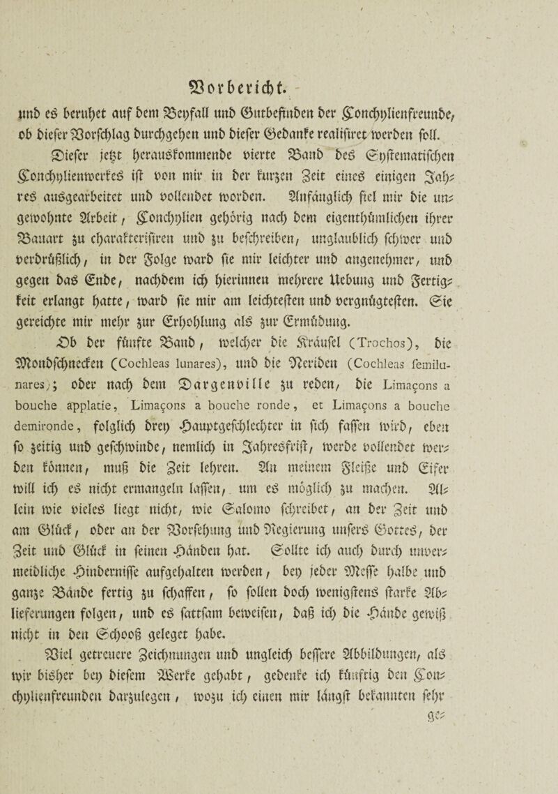 53ovbevid)t - ttnb cß beruhet auf bem 2$et)fall uub ©tttbeftttben bcr g)ond)plienfreunbe, ob biefer ?Oorfc^lag burcbgeben uub biefer (Bebanf e realiftret merben füll. tiefer je§t berauSfommenbe oierte S5aub bed <2t)jremattfd)cn (£oncbt)liemoerfe£ ig oott mit* tu bei* frühen geit eineg einigen 3al^ vtß aus>gearbeitet uub oolleubet morben. 2(nfäuglicb ftel mir bie mv gelohnte Arbeit, g^oncbpüen gehörig uad) bem ci^cntf>ömlicr>en ihrer Bauart $u cf>arafteriftrett tmb §u befd)reibeu/ tmglaublid) fd)tocr uub oerbrüglid), tu bet* golge marb fte mit* leichter uub angenehmer, tmb gegen baß (Enbe, uaebbem id) bteriuueu mehrere Hebung uub gertip fett erlaubt tyattc, toarb fte mir am leid)tegeu uub oergntigtegen. 0ie gereichte mir utebr $ur €rl)ol)lung als $m* (Ermt'tbuug. -Ob bet* fünfte 33aub, meldet* bie $rdufel (Trochos), bie 2ft0ttbfd)uedeu (Cochleas lunares), ttnb bie ^eribctt (Cochleas femilu- nares; ober uacb bem Oargenoille $tt rebett, bie Limacons a bouche äpplatie, Limacons a bouche ronde, et Limacons a bouche demironde, folgltcf) bret) dxiuptgefcblecbter itt ftd) fügen toirb , cbeu fo zeitig uub gefebminbe, nentitd) tu SabreSfrifr, toerbe oollenbet rner; bett fouuett, mug bie geit lebreu. Sfu meinem gleiße uub (gifer toill id) eS uid>t ermangeln lagen, um es möglich 51t ntad)en. SIL lein mie oieleS liegt ttid)t, toie (Salomo fd)t*etbet, an bet* geit uub am (&Uiä, ober an ber Vergebung tmb Regierung tmferS 0otteS, bet* geit uub Q5lüd in feinen ♦jbt’mben bat. (Sollte id) and) bitrd) tmoet^ ntetbltcl)e ^tnbermge aufgel)alten toerbeu, bet) jebet* Sttege halbe uub gan$e 2$dnbe fertig 51t fd)affett, fo füllen bod) memgftenS frarfe Slfc lieferungen folgen, ttnb eS fattfam betoeifeu, bag id) bie *£)dnbe genug nicht in beu @d)oog geleget habe. ?Oiel getreuere geicbmmgen tmb ungleich begere Slbbilbtmgcn, alt? tpit* bi^ber biefem SSSerfe gehabt, gebende id) flmfrig bat &civ cbt)Uenfmutbcit bar^tlegcn , too$u td) einen mir langg befanuten fel)t*