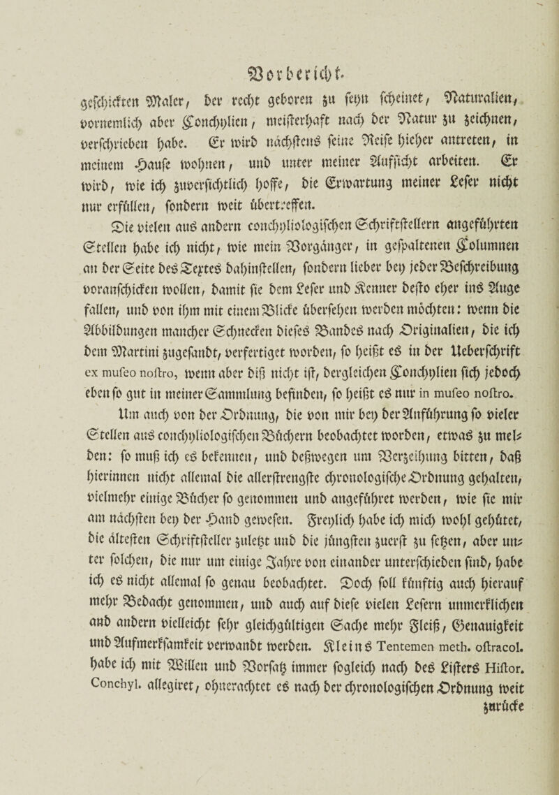 ©arberfcfot. gcfdjidtett Waler / ber rcd>t gehren §u fet)tt fq)einct, Naturalien, oornemlid) aber §foud)i)licn, meiflerl)aft nach bet Natur §u zeichnen, oerfd)rieben gäbe. <£r n>trb nackend feilte Steife l>icf>er antretert/ in meinem £aufe trognen, mit) unter meiner $ufftcf>t arbeiten. €r trirb, trie id> äuocrfid)tlid) boffe, bie ©rmartung meiner £efer nicht nur erfüllen, fonbern tr eit übertreffen. 2>ie Dielen aud mtbern concgpliologifchen ©chriftßellern angeführten Stellen habe ich «icl>t, trie mein Vorgänger, in gefpaltenen giolumnen an ber ©eite be£ Se^teS baginfMen, fonbern lieber bet) jeberSBcfdjtrcibmtg Doranfchicfen trollen, bamit fte bem Befer unb Remter beßo eher tn$ 2luge fallen, unb oon ihm mit einem SMide überfehen trerben mochten: trenn bie $lbbilbungen mancher @cf>nccfen biefeS S$anbe£ nach £)riginalien, bie ich beut ISZartini $ugefanbt, oerfertiget trorbett, fo heißt eg in ber Ueberfcgrift ex mufeo noftro, trenn aber biß nicht iß, dergleichen gTonchplien fich jeboeg eben fo gut in meiner ©ammlung beßnbett, fo heißt eg nur in mufeo noftro. Um auch *>on ber£)rbmutg, bie rott mir bet) ber Anführung fo rieler ©teilen aug concbpliologifcgen 33üd)ent beobachtettrorben, ettrag $u rnel* ben: fo muß ich e£ bekennen, unb beßtregen um £>er£eigung bitten, baß hierinnen nicht allemal bie allerßrettgße cgronologifche-Orbnung gehalten, Dielmehr einige 2$ücf)er fo genommen unb attgeführet trerben, trie fte mir am ttäcbßett bet) ber T)attb getrefett. greplid) habe ich tnid) troßl gehütet, bie dlteßett ©chtiftfMcr $uleßt unb bie jüugjteu $ucrft $u fegen, aber unz ter folchen, bie nur um einige Sagte ron eittanber unterfchiebett ftnb, habe ich eg nicht allemal fo genau beobachtet. 5)ocg foll künftig and) herauf mehr S3ebad)t genommen, unb auch auf biefe Dielen Befertt unmcrFlichctt anb attbent Dielleid)t febr gleichgültigen ©ad>e mehr gleiß, (Genauigkeit unb 5lufmerkfamFeit Dertranbt trerben. fftleitt g Tentemen meth. oftracol. habe id) mit ^Bitten unb 33orßig immer fogleid) nach beg Bißerg Hiftor. Conchyi. allegiret, ol)iterad)tet eg nad) ber d)ronologifchen .Orbnung treit $urüde