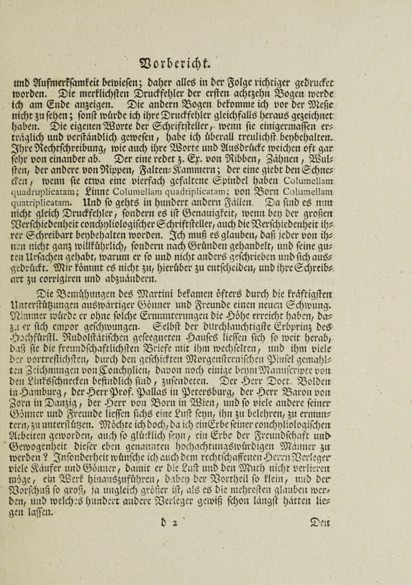 SßovbencH ttnb 2lufmerFfamFett bemiefen; baher dies in 5er golge richtiger gebrucfct morben. SMe merf(td>fTeit Srud'fehler 5er erßen ac§t^el>n Bogen merbe td) am Enbe an^etgett. ®te anbern Bogen bekomme ich oor 5er $)leße nid)t znfeben; fonß mürbe td) ihre£>rudfef)ler gleichfalls heraus gezeichnet haben. Sie eigenen SBorte 5er @chriffcßellerr memt fie einigermaßen er^ trdglich un5 rcißanblid) gemefen, l)abe ich überall trettlichß bepbeßalten. 3hl‘e $fechtfd)retbimg, mir auch tyw ^ßorte un5 SluSbrüde meichen oft gar fehr oon einan5er ab. S)er eine rebet z* Ey. oon Hibben, Sahnen, 2Bul* ßen, 5er anbere oon Rippen, galten^ammern; ber eine giebt ben @d)ne* cFctt , memt fie etma eine vierfach gefaltene @ptnbel haben Columciiam quadruplicatara; 2tttttC Columellam quadriplicatam; POtt Born Columellam quatriplicatam. ltnb fo gehtS in hunbett onbent gdllett. 5)a fütb es nun nicht gleich SDrudfel)ler, fonbern eS iß (Benauigfeit, menn bet) 5cr großen ^erfchiebenheit cond>t>ltologifcf>er @d)rtftßeller, auch bieBerßbiebenhett ih* rer Schreibart bev>bef>alten morDen. 3d) muß eS glauben, baß jeber oon ity neu nicht ganz mtllfül)rlid), fonbern nach (öränbett geßanbelt, ttnb feine gu* ten Urfachen gehabt, marum er fo uttb nid)t anberS geschrieben unbftd) auS? ■gebrüdt. 9)lir förnmt eS nid)t zu, hierüber zu entfd)eibeu, unb ihre Schreibe art zu corrigirett unb abzuduberu. S>ie Bemühungen beS Martini befamen öfters burd) bie Frdfttgßen Unterßülzungen auswärtiger (Bonner tmb greunbe einen neuen (Schwung. Zimmer mürbe er ohne folcße Ermunterungen bie £5he erreicht haben, ba* Zu er ftch empor geßhmungen. @elbß ber burchlauchttgße Erbprinz beS- d>od)fürßl. ^ubolßatifdhcn gefeegtteten £aufeS ließen ftch ß weit herab, baß fie bie fmmbfd)aftlichßen Briefe mit ihm mechfeltcn, unb ihm oiele 5er oortreflichßcn, burcl) ben gcfchid'teu $ßorgettßemifd)eu pnfel gemähte ten 3eid)mtngett oongßnchhlien, baoon noch einige bepm ^amtfaipte oon ben £itttSfd)necfen beßnblid) ftnb, zufettbeten. Ser S>oct. Belben in Hamburg, ber £err $>rof. $pallaS in Petersburg, ber^perr Baron oon Sorn in kauzig, ber dperr omt Born in BSien, unb fo oiele anbere feiner Sonn er unb greunbe ließen ficf)S eine 2uß feptt, ihn zu belehren, zu ermun^ tertt, zu uttterßüßeu. Möchte ich boch, ba ich riitErbefeinerconchhliologifd)en SUbüttn gemorben, auch fo glücHid) fet)tt, ein Erbe ber greunbfehaft tmb Semogenheit biefer eben genannten hochadßmtgSmürbigen $5?dmter zu merbeu ? 3nfonberhcit müttfehe ich aud) bem vechtfcbaßcncit dhemtBerleger riele Raufer tmb (Bonner, bamit er bie 2uß unb ben SOfttt!) nicht verlieren möge, ein $BerF hütaitSZuführen, habet) ber Bortheil fo Hein, tmb ber Borfchuß fo groß, ja imgleid) größer iß, als eS bie meßreßen glauben mer* ben, unb melcheS hunbert anbere Berleger gemiß fd>ou langß hatten lie* gen laßen* b 2 ’ Sw b 2 ’