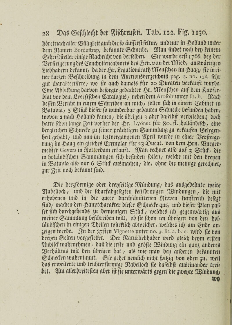 i)6rctnad> aller 23illigFeitaud)biefo dufferf! feltne/ unb nur in -gmllanb unter bem Stamen Bordeftrap, beFannte BdpiecFe. 93?an finbet nod) bei; Feinem Bd)riftflcller einige Ütad>rtcl)t non berfelbett. Bie mürbe erft 1766. bep ber ^etfreißerun<]be^oncboiiencabinctöbeö*ft)rn.t>anberVtTteb/ atißmdrtigen £iebhabern beFannt/ baber^r^eöationöratbtTTeufc^enim^aa^/ fleineü ner Furien ^>cfrl)reibunß in bem 2luctionSnerdeichni£ pag. s. no. 15*5. (cf>r gut dwraFteriflrte/ mo fte and) bamalS für 20 Zutaten nerfauft mürbe. C^ine ^bbilbung barnon beforgte gebuchter £r. tTteufchen auf bem Tupfer* blat Per bem Heeiftfchen @ataloguS / neben bem Arofoir unter lit. b. Stad) bcf]en $$erid)t in einem ©Treiben an mid)/ foUen fleh in einem dabinct in Catania/ 5 Btücf biefer fo munberbar gebauten (BchnceFc befunben haben/ monoit 2 nach fmllanb Famen/ bie übrigen 3 ßbcrbafelbft nerblieben; hoch hatte fehen fange Seit norher ber £>r. Lyonet für 80. ft. bolldnbifch, eine bergleidjen Bchnecfe ju feiner prddftigen Bammlung gu erFaufen ©elegem heit gehabt/ unb nun int ledtnergangenen 2(pril mürbe in einer 23e?fleige* rung im £aag ein gleidjeS (£remplar für 23 £>ucat. non bem ^rn. Burger« meifM* Gevers in Stotterbam erFauft. SJZan rechnet alfo auf 3 Btücf, bie in boUdnbifcben Bammlungen fid) beftnben foUen/ mcldre mit ben brepen in Catania alfo nur 6 Btücf auSmachen/ bie, ohne bie mcinige gerechnet/ gur Seit noch beFannt fl'nb. . ‘ \ 1 .^>ie herdförmige ober brepfeitige 3[fiünbung/ baS ausgedehnte meite Stabelloch/ unb bie febarfabgefedten Feilfbrmtgen QBinbungen, bie mit erhobenen unb in bie gueer burd)fd)nittenen Stippen Funflreich befe^t ftnb/ madjen ben fiauptcharaFter biefer Bchnecfe guö/ unb biefer s3>lan paf» fet fleh burd>gebenb$ gu bemjenigen Btücf, melcheS ich gegenmdrtig aus meiner (Bamndung befebreiben miU, objlefchon im übrigen non ben hoü Idnbrfchen in einigen Xheilen mürFftch abmeichct/ m eiche S id) am §nbe am geigen merbe. 3u der 37ften Vignette unter no. 3. lit. a. b. c. mirb fit non brepen Beiten norgefreüft. £)er Slaturliebhaber mirb gleich beprn erflen Slnblicf mahrnehmen, baf bieerfte unb grbfle SBinbung ein gang anbereS Q3erhd(tniS mit ben übrigen hat, als mie man bep anberen bcFannten Bdmeden mahrnimmt. Bie gehet nemlt'd) nicht fpilstg non oben ju, mxil ba$ ermeiterte unb tridfterformige Stabeüod) fle bafelbfi auSeinanber trei* bet. 3lm allerbreiteflen aber ijf fle untermdrtS gegen bie gmepte ^inbungy mo