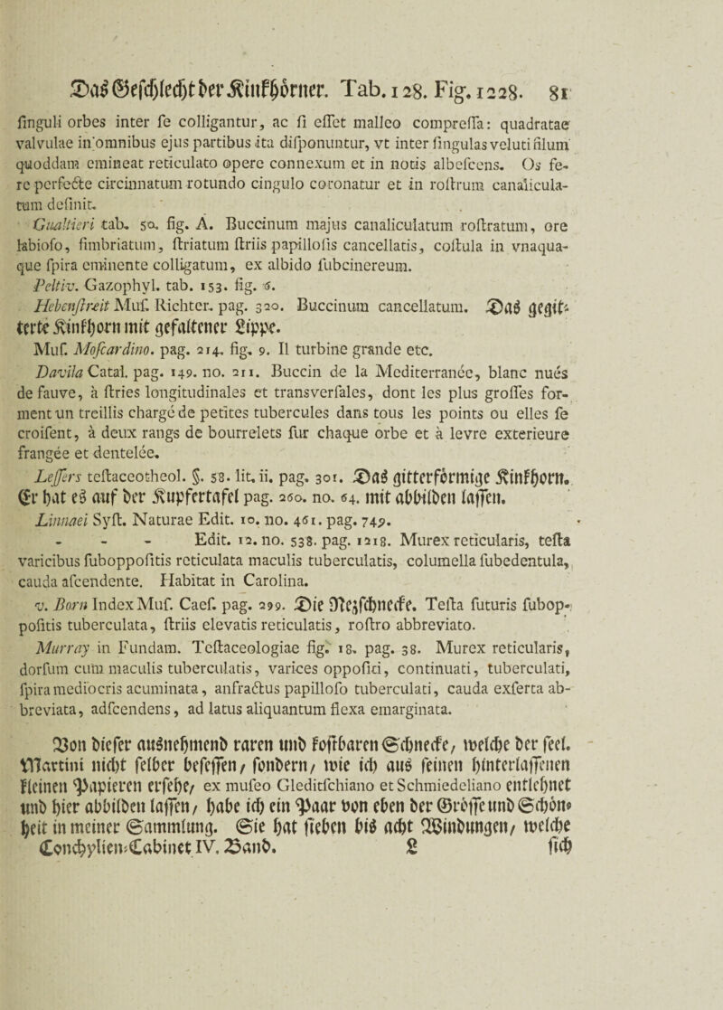 finguli orbes inter fe colligantur, ac fi eilet malleo corapreßa: quadratae valvulae in omnibus ejuspartibusita difponuntur, vt inter fmgulasvelutinlum quoddam emineat reticulato opere connexum et in nocis albefcens. Os fe- reperfe&e circinnatum rotundo cingulo coronatur et in roßrum canalicula- tum definit. Gualtieri tab. 5a. fig. Ä. Buccinum majus canalicuiatum roilratum, ore tebiofo, fimbriatum, ftriatum ftriis papillofis cancellatis, coitula in vnaqua- que fpira eminente colligatum, ex albido fubcinereum. Peltiv. Gazophyl. tab. 153* fig. Hebenflnit Muli Richter, pag. 320. Buccinum cancellatum. QlIÖ QCgit'* tcrte Kinf'born mit gefeiltem Zippe. Muf. Mofcardino. pag. 214. fig. 9. II turbine grande etc. Davila Catal. pag. 149.no. 211. Buccin de la Mcditerrancc, blanc nues defauve, a ftries longitudinales et transverfales, dont les plus großes for¬ mentun treillis Charge de petites tubercules dans tous les points ou elles fe croifent, ä deux rangs de bourrelets für chaque orbe et a levre exterieure frangee et dentelee« Letfen teftaceoüheol. §. 58. lit.ii. pag. 301. £)a$ ßitterfbrmiße KinFbOM. (ff l)iit ei> auf ber Kupfertafel pag. 200. no. «4. mit aMiliien laffen. Linnaei Sylt. Naturae Edit. 10. no. 461. pag. 74p. Edit. 12. no. 538. pag. 1218. Murex reticularis, tefia varicibus fuboppofitis rcticulata maculis tuberculatis, columella fubedentula, cauda afeendente. Habitat in Carolina. v. Born Index Muf. Caef. pag. 299. £)ie DlC/lfcbneife. Telia futuris fubop¬ pofitis tuberculata, ftriis clevatis reticulatis, roftro abbreviato. Murray in Fundain. Tcftaceologiae fig. 18. pag. 38. Murex reticularis, dorfum cum maculis tuberculatis, varices oppofld, continuati, tuberculati, fpira medio cris acuminata, anfradus papillofo tuberculati, cauda exferta ab- breviata, adfeendens, ad latus aliquantum flexa emarginata. Q3on biefer au$nebmenb raren unb FoftbarenScbnecFe, metebe ber feet. tllartini nicl)t fetber befeffen / fonbern/ n?ie id) au$ feinen bfntertaffenen kleinen papieren erfebe/ ex mufeo Gieditfchiano et Schmiedeliano entlehnet unb feier abbitben taffen / habe id) ein ^>aar bon eben ber ©rbffetmb©d)bm beit in meiner (Sammlung. <Bie bat ffeben btö a<bt SBinbunßen/ metdje Concbpliriv.Cabinet IV. ^anb. £ ffcb