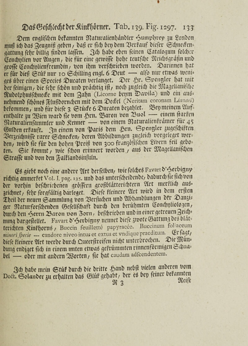 £>em englifd)en befannten Sftaturalienbdnbler 6«mpl)vey ju Bonbon mug id) Dag geugnig neben / Dag er fiel) bei; Dem Q3erFauf biefer ©d)neden* gattung febr billig finDen laffcn. 3d) habe eben feinen Satalogum fold>er ßoncbplien Dor Sfunen, Die für eine gewiffe hohe teutfebe iKcicbägrdftn unD groffe @ond)i;lienfreunbin/ Don ihm Derfcbrieben worben. darinnen bat er für Dieg ©tüF nur 10 ©d)illing engl. 6 $eut — alfo nur etwas wem* ge$ über einen ©pecieS Zuraten verlanget. £>er Jör. ©pentjler bat mit Der feinigeii/ Die febr febbn unD prddjtig if?/ nod) jugleid) Die 0)tagellani}dK 0?ubolpbu$fd)ne<fe mit Dem 3af)n (Licome bei;m üDapüa) unD ein au$* nebmenb fdjoneS ftlttgbornd)en mit Dem £)e<fel (Neritam coronam Linnaei) beFommen, unD für Dicfe 3 ©tüefe 6 ©ucaten bezahlet. $3ei; meinem 5Iuf* enthalte ju 2Bicn warb fie Dom Jörn. 05aron Don ^3uol -— einem ftarfen 0?aturaIienfammler unD Remter — Don einem SBaturalienFramer für 45 (Bulben erFauft. 3n einem Don ‘•JJariS Dem Jörn, öpengler äUgefcbiFtera 23er$cidjmj]e rarer ©ebned'en/ Deren ^IbbilDungen gugleicö Dorgeleget wer* Den/ wirb fte für Den hoben ^reig Don 300 frunjofifeben £ibern feil gebo¬ ten. ©te Fommt/ wie fdjon erinnert worben j au$ Der $?agellanifd)en ©trage unD Don Den jalflanDSinfufn. (£ö giebt noch eine anDere 5(rt berfelbeti/ wiefoldjcSFavartb^crbigny rid)tig anmerFetVoi. 1. pag. 135. unD Das unterfcbeiDenDe/ DaDurd) fie fid>Don Der Dorbitt befebriebenen gr6f?ertt grogbldtteridjtern 2(rt merFlid) auö» jeidjnct/ febr forgfdltig Darleget. £)iefe Fleincre 51rt wirb in Dem erften Xbeil Der neuen ©ammlung Don 33erfud)en unD ^IbbanDlungen Der .©an^t^ ger Sttaturforfcbenben ©efeüfcbaft Durd) Den berühmten <£onc&t)ltologcn, Diireb Den *öerrn 23aron pon 3orn / bejebrieben unD in einer getreuen 3eicb* nung Dargeflellet. Favart D’^evbttjny nennet Dicfe jwote ©attwng Des blat* teriebten ^itlFbornÖ / Buccin feuillette papyracee. Buccinum foPaceuni minori fpecie — candore niveo intus et extuset vndiquepraeditum. QlTFF/ Dicfe Fleinere 5trt werbe Durd) Dueergreifen nicht unterbrochen, £)iejfjtuw Dung endiget geh in einem unten etwas geFrümmtenrinnenformigen>tochna* bei — ober mit anbern Porten / fie bat caudam adfeendentem. 3d) habe mein ©tüF Durd) Die Dritte Jöanb nebft Dielen anberen Dom Doft. ©olanbevju erbalten Das (BlüF gehabt/ Der c$ bei; feiner beFannten $1 3 Steife