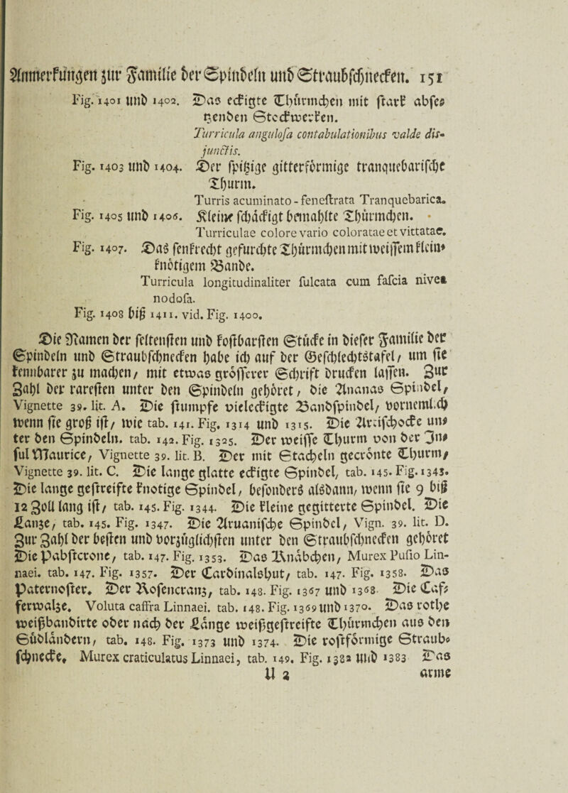 Fig. 1401 unb 1402. ÜDas ecfigte Cbttrmcben mit ftavf abfes tjenben Gtccfruerfen. Turricula angulofa contabuhtionibus valde dis« jun&is. Fig. 1403 unb 1404. 4ber fpigige gitterfbrmige tranqucOarifcGc X&urm. Turris acuminato-feneftrata Tranquebarica. Fig. 1405 unb 1405. 5v(eitK fc&dcfigt bemalte Xhürmchen. • Turriculae colorevario colorataeetvittatae. Fig. 1407. £)a$ fenFt cd>t gefurchte Sijunnchen mit weiffem dein* fnotigem $5anbe. Turricula longitudinaliter fulcata cum fafeia nivei nodofa. Fig. 1408 big 1411. vid. Fig. 1400, 2>ie Diamen ber feltenfien unb FoftbarfTcti ©tücfe in btefer Jamilie bet? ©pinbeln unb ©traubfebneefen habe id) auf ber @efd)led)t$tafel/ um fit fennbarerju machen/ mit etwasgroflfever ©chrift bruefen latTeu. 3U^ 3ai)l ber rareften unter ben ©pinbeln gehöret/ bie 2tnanas Gptnbel, Vignette 39. lit. A, IDte jtumpfe vuelccfigte 23anbfpinbel/ borneml.d) tt>eitn fte grog ifl/ u?ie tab. 141. Fig. 1314 unb 1315. iDic ZlrnfcbocFe un* ter ben Gpinbeln. tab. 142. Fig. 1325. £>er voetffe €l)uvnt v>on ber 3n* fulVHaurice, Vignette 39. lit. B. £)er mit Gtacbeln gecronte Cl)ttrm/ Vignette 39. lit. C. ÜDie lange glatte eeftgte Gptnbel, tab. 145. Fig. 1345. £>ie lange geftretfte Fnotige Gptnbel, befonberö atöbann, wenn fte 9 big 12 30II lang ift/ tab. 145. Fig. 1344. 2Dte fleine gegitterte Gptnbel. 2Dte £an$e, tab. 145. Fig. 1347. 2Dte 2lvuantfcbe Gptnbel, Vrign. 39. lit. D. 3ur 3uhl ber hegen unb uorjuglichffen unter ben Gtraubfchnecfen gehöret JDicpabffcrone, tab. 147. Fig. 1353. IDas l\ndbcben, MurexPufio Lin- haei. tab. 147. Fig. 1357. 2Der Carbinalßbut, tab. 147- Fig. 1358. ÜDas Paternofter«. ÜDev 2\ofencran$, tab. 148. Fig. 1307 unb i3«8- ÜDte Caf? fenx>al$e. Voluta caffia Linnaei. tab. 148. Fig. 1309 ltnb 1370* ÜDaß rotl)C mißbanbirte ober nach ber £dnge vt>eif5geftreifte Cbürmcben aus ben Gübldnbern, tab. 148. Fig. 1373 unb 1374. ÜDte rojtformige Gtraub« fehneefe» Murex craticulatus Linnaei, tab. 149. Fig. 1332 unb *383 U 2 arme