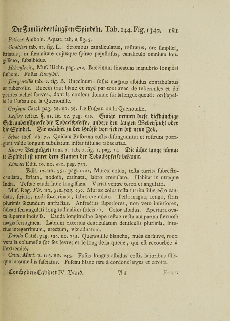 Petiver Amboin. Aquat. tab. s. fig. 5. Gualtieri tab. 52. fig. L. Strombus canaliculatus, roftratus, ore fimplici, ftriatus, in fummitate cujusque fpirae papillofus, canaliculo omnium Ion« gilTimo, fubalbidus. Hebenßreit, Muf. Rieht, pag. 322. Buccinum lineatum manubrio longiori fufeurn. Fufus Rumpbit. Dargenville tab. 9. fig. B. Buccinum - fufus magnus albidus contabulatus et tuberofus. Buccin tout blanc et raye par-tout avec de tubercules et de petites taches fauves, dont la couleur domine für lalonguequeue: 011 Kapel¬ le le Fufeau ou la Quenouille. Geijaint Catal. pag. 88. no. 88. Le Fufeau ou la Quenouille. Ufers teftae. §. 51. fit. ee. pag. 219. Einige nennen biefe biefbäudbige ©dn^benfebnetfe bie Xobacfgpfeife/ anbere ben langen 2Beberfp»bl ober bie ©pinbeL ©ie nmebfet 31t Der (Broffe bon fieben bi§ neun Soll. • Sebae thef. tab. 79. Quidam Fuforum coftis dtftinguuntur et roltrum porri- . gunt valde longum tubulatum inftar fiftulae tabacariae. Knorrs Vergnügen tom. 3. tab. 5. fig. 1. pag. 14. 3)ie rteftte lange febma* le ©pinbel ifl unter bem Hainen Der £obacföpfeife befannt. Linnaei Edit. 10. no. 4B0. pag. 7.53. Edit. 12.no. 551. pag. i22r, Murex colus, tefta turrita fubredlo- caudata, ftriata, nodofa, carinata, labro crenulato. Habitat in utraque India. Teftae cauda huic longiffima. Variat ventre tereti et angulato. Muf. Reg. Vir. no, 318. pag. 039. Murex colus tefta turrita fuberedto cau- data, ftriata, nodofo-carinata, labro crenulato. Telia magna, longa, ftriis plurimis fecundum anfradtus. Anfradtus fuperiores, non vero inferiores, fulcati feu angulati longitudinaliter fulcis 15. Color albidus. Apertura ova- ta fuperne indivifa. Cauda longitudine faepe teftae recta autparum fiexuofa magisferruginea. Labium exterius denticulatum denticulis plurimis, inte- rius integerrimum, eredtum, vix adnatum. Davila Catal. pag. 150. no. 234. Quenouille blanche, nuee defauve, roux vers la columelle für fes levres et le long de la queue, qui eft recourbee ä l’extremite. Catal. Mart. p. ns.no. 245. Fufus longus albidus coftis latioribus filis- que intqrmediis fafeiatus. Fufeau blanc rare a cordons larges et ctroits* Ccn^yliewCabtnet IV. 23cmb. ?f ft Fcvm 1