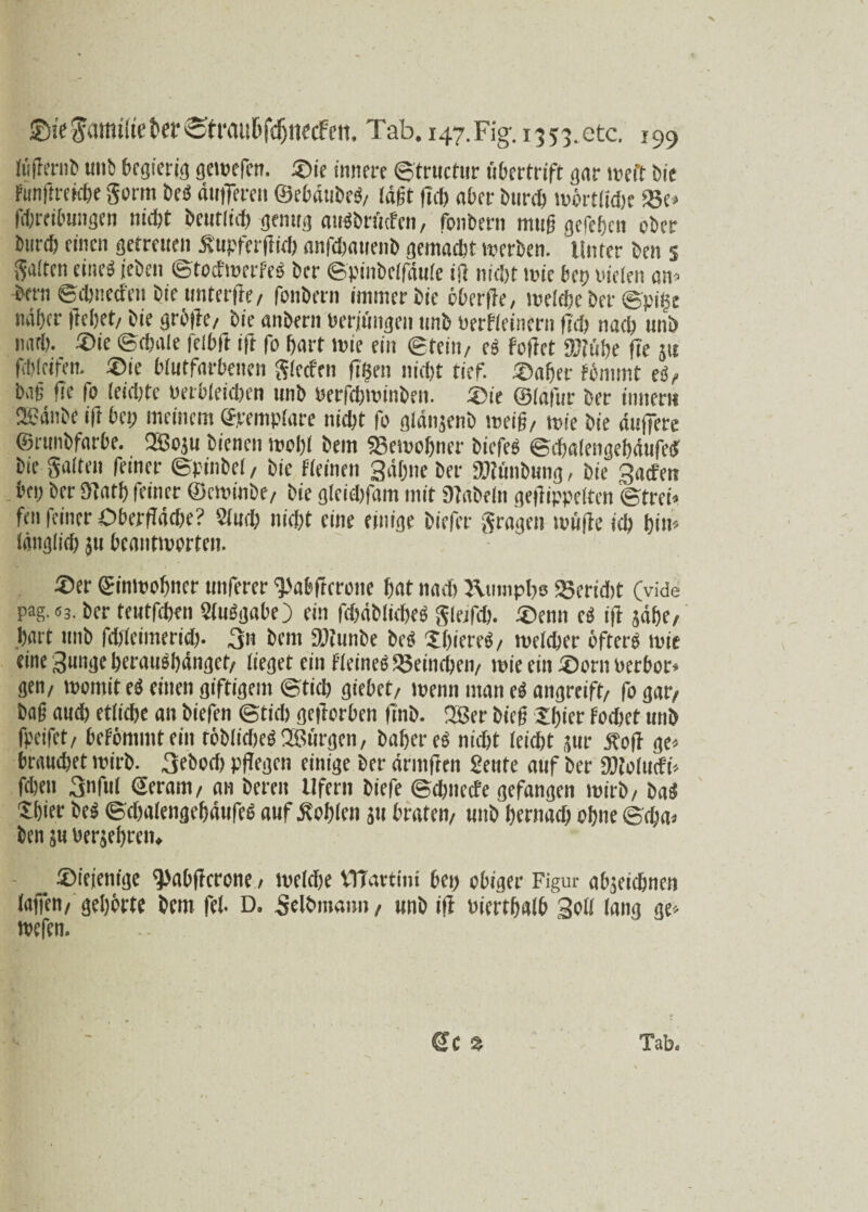 X ©i'e Seimige ter ©t raiihfd)tiecFen. Tab. 147.Fig-.1353.etc. 199 tögernb unb begierig gewefen. ®ie innere ©trucftir tibertrift gnr weit bie fünftreicbe gorm beß dugeren ©ebdubeß, lägt fiel) aber bureb wörtliche SBe» fchreibmigen nicht beutlid) genug außbrtiefen, fbnbern mtig gefeijen ober bureb einen getreuen Supfergicb anfdjauenb gemacht werben. Unter ben 5 galten eine« jeben ©toefwerfeß her ©pinbelfäule ift nicht lt’ie bep nieten an» bem ©cbtiecfen bie tmterge, fonbern immer bie öberge, welche ber ©pgse naher gehet/ bie gröge, bie anbern «erjüngen unb nerfleineru fid) nach unb nad). ®ie ©chate felbft ift fo hart wie ein ©teilt/ eß füget DJiühe ge }it febteifen. ®ie btutfarbenen gleefen gern nicht tief, .©aber fönimt eß, bag ge fo (eicljte »erbleichen unb «erfchminben. ©ie ©tafur ber inner» ®änbe ig bei; meinem ©remplare nicht fo glänjenb weig, wie bie duffere ©runbfarbe. 28oju bienen wohl bem «gewogner biefeß ©ebalengebäufeß bie gatten feiner ©pinbet , bie fteinen gähne ber SWfatbung, bie gacf'en bei; ber Sinti) feiner ©ewinbe, bie gteiebfam mit 9iabe(n gegippelten ©frei» fen feiner Obergdche? Sind; nicht eine einige biefer gragen i»ügc ich hin* Idiigticf) 311 beantworten. ©er (Einwohner unferer ^abftcrone hat nach J\umpbs gseridit (vide pag.«3. ber tetitfchen Stußgabe) ein fdjdbticbeß gletfch. ©enn eß ig sahe, hart unb fehteimerid). 3n bem 'Igiinbe beß Sgiereß, welcher öfter« wie eine guitge heraußhdngef/ lieget ein fleineß '©etlichen/ wie ein ©orn »erbot* gen/ womit eß einen giftigem ©tid) giebet/ wenn man eß angreift/ fo gar/ bag auch etliche an biefen ©tid) gegorben gnö. 2Ber bieg Sf)iev fochet unb fpeifet/ befömmtein töblidieß'Bürgen, bahereß nidft leicht jur Äog ge* brauchet wirb. 3ebod) pgegen einige ber dringen Senfe auf ber DJfolucfi» fchen 3nfu( Seram, an bereit Ufern biefe ©djnecfe gefangen wirb/ baß Jhier beß ©djalengebätifeß auf fehlen 51t braten/ unb hernach ohne ©cha» ben su »erjehren. _ ©ieienige ^Jabgerone, weldje VITavtini bei) obiger Figur absetebnen lagen, gehörte bem fei. D. Selbmann, unb ig »iertljalb 3oll lang ge» wefen. €c % Tab.